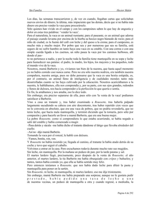 Sin Familia Hector Malot
Página 4 de 292
Los días, las semanas transcurrieron y, de vez en cuando, llegaban cartas que solicitaban
nuevos envíos de dinero; la última, más impaciente que las demás, decía que si no había más
dinero era preciso vender la vaca para procurárselo.
Sólo quienes han vivido en el campo y con los campesinos saben lo que hay de angustia y
dolor en estas tres palabras: ‘vender la vaca’.
Para el naturalista, la vaca es un animal rumiante; para el paseante, es un animal que adorna
el paisaje cuando levanta por encima de la hierba su hocico negro húmedo de rocío; para el
niño de ciudad, es la fuente del café con leche y del queso a la crema; para el campesino, es
mucho más y mucho mejor. Por pobre que sea y por numerosa que sea su familia, está
seguro de no sufrir hambre en tanto haya una vaca en su establo. Con una correa o con una
simple cuerda ligada a los cuernos, un niño pasea la vaca por los caminos herbosos, allí
donde el pas–
to no pertenece a nadie, y por la noche toda la familia tiene mantequilla en su sopa y leche
para humedecer sus patatas: el padre, la madre, los hijos, los mayores y los pequeños, todo
el mundo vive de la vaca.
Nosotros, mamá Barberin y yo, vivíamos tan bien de la nuestra, que hasta aquel momento
yo no había comido casi nunca carne. Pero no era sólo nuestra nodriza, era también nuestra
compañera, nuestra amiga, pues no debe pensarse que la vaca es una bestia estúpida, es,
por el contrario, un animal lleno de inteligencia y de cualidades morales tanto más
desarrolladas cuanto se las haya cultivado por la educación. Nosotros acariciábamos a la
nuestra, le hablábamos, ella nos comprendía y, por su parte, con sus ojos grandes, redondos
y llenos de dulzura, nos hacía comprender a la perfección lo que quería o sentía.
En fin, la amábamos y nos amaba, eso lo dice todo.
Sin embargo, era preciso separarse de ella, pues sólo con 'la venta de la vaca' podíamos
satisfacer a Barberin.
Vino a casa un tratante y, tras haber examinado a Roussette, tras haberla palpado
largamente sacudiendo su cabeza con aire descontento, tras haber repetido cien veces que
no le convenía en absoluto, que era una vaca de pobres, que no podría revenderla, que no
tenía leche, que hacía mala mantequilla, y terminó diciendo que la tomaría, pero sólo por
compasión y para hacerle un favor a mamá Barberin, que era una buena mujer.
La pobre Roussette, como si comprendiera lo que estaba ocurriendo, se había negado a
salir del establo y había comenzado a mugir.
–Pasa detrás y sácala –me había dicho el tratante dándome el látigo que llevaba alrededor del
cuello.
–Así no –dijo mamá Barberin.
Tomando la vaca por el ronzal, le habló con dulzura.
–Vamos, bonita, ven, ven.
Y Roussette no había resistido ya; llegada al camino, el tratante la había atado detrás de su
coche y tuvo que seguir el caballo.
Volvimos a entrar en la casa. Pero escuchamos todavía durante mucho rato sus mugidos.
Sin leche, sin mantequilla. Por la mañana un pedazo de pan; por la tarde patatas y sal.
El martes lardero llegó, precisamente, poco después de la venta de Roussette; el año
anterior, el martes lardero, la tía Barberin me había obsequiado con crêpes y buñuelos; y
tantos, tantos había comido yo, que ella se había sentido muy feliz.
Pero entonces teníamos a Roussette, que nos había dado leche para diluir la pasta y
mantequilla para poner en la sartén.
Sin Roussette, ni leche, ni mantequilla, ni martes lardero; eso me dije tristemente.
Sin embargo, mamá Barberin me había preparado una sorpresa; aunque no le gustara pedir
p r e s t a d o , h a b í a p e d i d o u n a t a s a d e l e c h e a u n a
de nuestras vecinas, un pedazo de mantequilla a otra y cuando regresé, a mediodía, la
 