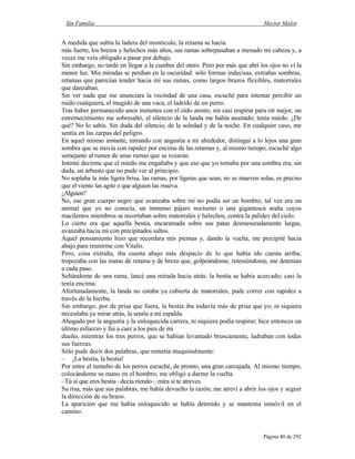 Sin Familia Hector Malot
Página 40 de 292
A medida que subía la ladera del montículo, la retama se hacía
más fuerte, los brezos y helechos más altos, sus ramas sobrepasaban a menudo mi cabeza y, a
veces me veía obligado a pasar por debajo.
Sin embargo, no tardé en llegar a la cumbre del otero. Pero por más que abrí los ojos no vi la
menor luz. Mis miradas se perdían en la oscuridad: sólo formas indecisas, extrañas sombras,
retamas que parecían tender hacia mí sus ramas, como largos brazos flexibles, matorrales
que danzaban.
Sin ver nada que me anunciara la vecindad de una casa, escuché para intentar percibir un
ruido cualquiera, el mugido de una vaca, el ladrido de un perro.
Tras haber permanecido unos instantes con el oído atento, sin casi respirar para oír mejor, un
estremecimiento me sobresaltó, el silencio de la landa me había asustado; tenía miedo. ¿De
qué? No lo sabía. Sin duda del silencio, de la soledad y de la noche. En cualquier caso, me
sentía en las zarpas del peligro.
En aquel mismo instante, mirando con angustia a mi alrededor, distinguí a lo lejos una gran
sombra que se movía con rapidez por encima de las retamas y, al mismo tiempo, escuché algo
semejante al rumor de unas ramas que se rozaran.
Intenté decirme que el miedo me engañaba y que eso que yo tomaba por una sombra era, sin
duda, un arbusto que no pude ver al principio.
No soplaba la más ligera brisa, las ramas, por ligeras que sean, no se mueven solas, es preciso
que el viento las agite o que alguien las mueva.
¿Alguien?
No, ese gran cuerpo negro que avanzaba sobre mí no podía ser un hombre; tal vez era un
animal que yo no conocía, un inmenso pájaro nocturno o una gigantesca araña cuyos
macilentos miembros se recortaban sobre matorrales y helechos, contra la palidez del cielo.
Lo cierto era que aquella bestia, encaramada sobre sus patas desmesuradamente largas,
avanzaba hacia mí con precipitados saltos.
Aquel pensamiento hizo que recordara mis piernas y, dando la vuelta, me precipité hacia
abajo para reunirme con Vitalis.
Pero, cosa extraña, iba cuesta abajo más despacio de lo que había ido cuesta arriba;
tropezaba con las matas de retama y de brezo que, golpeándome, reteniéndome, me detenían
a cada paso.
Soltándome de una rama, lancé una mirada hacia atrás: la bestia se había acercado; casi la
tenía encima.
Afortunadamente, la landa no estaba ya cubierta de matorrales, pude correr con rapidez a
través de la hierba.
Sin embargo, por de prisa que fuera, la bestia iba todavía más de prisa que yo; ni siquiera
necesitaba ya mirar atrás, la sentía a mi espalda.
Ahogado por la angustia y la enloquecida carrera, ni siquiera podía respirar; hice entonces un
último esfuerzo y fui a caer a los pies de mi
dueño, mientras los tres perros, que se habían levantado bruscamente, ladraban con todas
sus fuerzas.
Sólo pude decir dos palabras, que remetía maquinalmente:
– ¡La bestia, la bestia!
Por entre el tumulto de los perros escuché, de pronto, una gran carcajada. Al mismo tiempo,
colocándome su mano en el hombro, me obligó a darme la vuelta.
–Tú sí que eres bestia –decía riendo–, mira si te atreves.
Su risa, más que sus palabras, me había devuelto la razón; me atreví a abrir los ojos y seguir
la dirección de su brazo.
La aparición que me había enloquecido se había detenido y se mantenía inmóvil en el
camino.
 