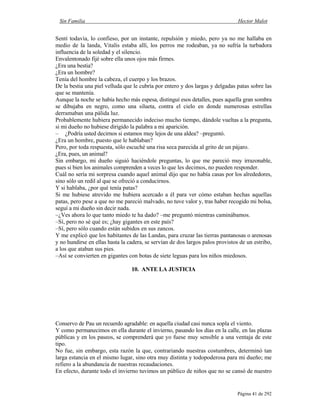 Sin Familia Hector Malot
Página 41 de 292
Sentí todavía, lo confieso, por un instante, repulsión y miedo, pero ya no me hallaba en
medio de la landa, Vitalis estaba allí, los perros me rodeaban, ya no sufría la turbadora
influencia de la soledad y el silencio.
Envalentonado fijé sobre ella unos ojos más firmes.
¿Era una bestia?
¿Era un hombre?
Tenía del hombre la cabeza, el cuerpo y los brazos.
De la bestia una piel velluda que le cubría por entero y dos largas y delgadas patas sobre las
que se mantenía.
Aunque la noche se había hecho más espesa, distinguí esos detalles, pues aquella gran sombra
se dibujaba en negro, como una silueta, contra el cielo en donde numerosas estrellas
derramaban una pálida luz.
Probablemente hubiera permanecido indeciso mucho tiempo, dándole vueltas a la pregunta,
si mi dueño no hubiese dirigido la palabra a mi aparición.
– ¿Podría usted decirnos si estamos muy lejos de una aldea? –preguntó.
¿Era un hombre, puesto que le hablaban?
Pero, por toda respuesta, sólo escuché una risa seca parecida al grito de un pájaro.
¿Era, pues, un animal?
Sin embargo, mi dueño siguió haciéndole preguntas, lo que me pareció muy irrazonable,
pues si bien los animales comprenden a veces lo que les decimos, no pueden responder.
Cuál no sería mi sorpresa cuando aquel animal dijo que no había casas por los alrededores,
sino sólo un redil al que se ofreció a conducirnos.
Y si hablaba, ¿por qué tenía patas?
Si me hubiese atrevido me hubiera acercado a él para ver cómo estaban hechas aquellas
patas, pero pese a que no me pareció malvado, no tuve valor y, tras haber recogido mi bolsa,
seguí a mi dueño sin decir nada.
–¿Ves ahora lo que tanto miedo te ha dado? –me preguntó mientras caminábamos.
–Sí, pero no sé qué es; ¿hay gigantes en este país?
–Sí, pero sólo cuando están subidos en sus zancos.
Y me explicó que los habitantes de las Landas, para cruzar las tierras pantanosas o arenosas
y no hundirse en ellas hasta la cadera, se servían de dos largos palos provistos de un estribo,
a los que ataban sus pies.
–Así se convierten en gigantes con botas de siete leguas para los niños miedosos.
10. ANTE LA JUSTICIA
Conservo de Pau un recuerdo agradable: en aquella ciudad casi nunca sopla el viento.
Y como permanecimos en ella durante el invierno, pasando los días en la calle, en las plazas
públicas y en los paseos, se comprenderá que yo fuese muy sensible a una ventaja de este
tipo.
No fue, sin embargo, esta razón la que, contrariando nuestras costumbres, determinó tan
larga estancia en el mismo lugar, sino otra muy distinta y todopoderosa para mi dueño; me
refiero a la abundancia de nuestras recaudaciones.
En efecto, durante todo el invierno tuvimos un público de niños que no se cansó de nuestro
 