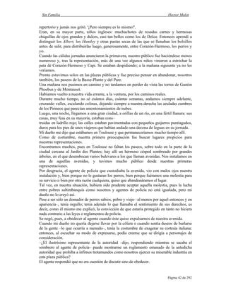 Sin Familia Hector Malot
Página 42 de 292
repertorio y jamás nos gritó: '¡Pero siempre es lo mismo!'.
Eran, en su mayor parte, niños ingleses: muchachotes de rosadas carnes y hermosas
chiquillas de ojos grandes y dulces, casi tan bellos como los de Dolce. Entonces aprendí a
distinguir los Albert, los Huntley y otras pastas secas de las que se llenaban los bolsillos
antes de salir, para distribuirlas luego, generosamente, entre Corazón-Hermoso, los perros y
yo.
Cuando las cálidas jornadas anunciaron la primavera, nuestro público fue haciéndose menos
numeroso y, tras la representación, más de una vez algunos niños vinieron a estrechar la
pata de Corazón-Hermoso y Capi. Se estaban despidiendo; a la mañana siguiente ya no les
veríamos.
Pronto estuvimos solos en las plazas públicas y fue preciso pensar en abandonar, nosotros
también, los paseos de la Basse-Plante y del Pare.
Una mañana nos pusimos en camino y no tardamos en perder de vista las torres de Gastón
Phoebus y de Montauset.
Habíamos vuelto a nuestra vida errante, a la ventura, por los caminos reales.
Durante mucho tiempo, no sé cuántos días, cuántas semanas, andamos siempre adelante,
cruzando valles, escalando colinas, dejando siempre a nuestra derecha las azuladas cumbres
de los Pirineos que parecían amontonamientos de nubes.
Luego, una noche, llegamos a una gran ciudad, a orillas de un río, en una fértil llanura: sus
casas, muy feas en su mayoría, estaban cons–
truidas en ladrillo rojo; las calles estaban pavimentadas con pequeños guijarros puntiagudos,
duros para los pies de unos viajeros que habían andado una decena de leguas en su jornada.
Mi dueño me dijo que estábamos en Toulouse y que permaneceríamos mucho tiempo allí.
Como de costumbre, nuestra primera preocupación fue buscar lugares propicios para
nuestras representaciones.
Encontramos muchos, pues en Toulouse no faltan los paseos, sobre todo en la parte de la
ciudad cercana al Jardín des Plantes; hay allí un hermoso césped sombreado por grandes
árboles, en el que desembocan varios bulevares a los que llaman avenidas. Nos instalamos en
una de aquellas avenidas, y tuvimos mucho público desde nuestras primeras
representaciones.
Por desgracia, el agente de policía que custodiaba la avenida, vio con malos ojos nuestra
instalación y, bien porque no le gustaran los perros, bien porque fuéramos una molestia para
su servicio o bien por otra razón cualquiera, quiso que abandonáramos el lugar.
Tal vez, en nuestra situación, hubiera sido prudente aceptar aquella molestia, pues la lucha
entre pobres saltimbanquis como nosotros y agentes de policía no está igualada, pero mi
dueño no lo creyó así.
Pese a ser sólo un domador de perros sabios, pobre y viejo –al menos por aquel entonces y en
apariencia–, tenía orgullo; tenía además lo que llamaba el sentimiento de sus derechos, es
decir, como él mismo me explicó, la convicción de que estaría protegido en tanto no hiciera
nada contrario a las leyes o reglamentos de policía.
Se negó, pues, a obedecer al agente cuando éste quiso expulsarnos de nuestra avenida.
Cuando mi dueño no quería dejarse llevar por la cólera o cuando sentía deseos de burlarse
de la gente –lo que ocurría a menudo–, tenía la costumbre de exagerar su cortesía italiana:
entonces, al escuchar su modo de expresarse, podía creerse que se dirigía a personajes de
consideración.
–¿El ilustrísimo representante de la autoridad –dijo, respondiendo mientras se sacaba el
sombrero al agente de policía– puede mostrarme un reglamento emanado de la antedicha
autoridad que prohíba a ínfimos trotamundos como nosotros ejercer su miserable industria en
esta plaza pública?
El agente respondió que no era cuestión de discutir sino de obedecer.
 