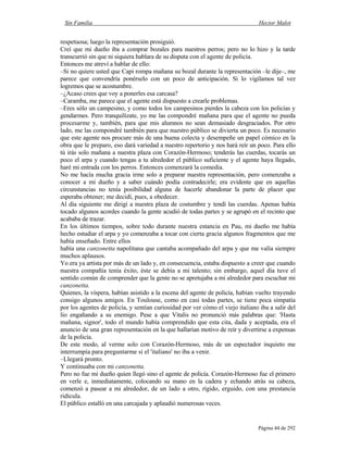 Sin Familia Hector Malot
Página 44 de 292
respetuosa; luego la representación prosiguió.
Creí que mi dueño iba a comprar bozales para nuestros perros; pero no lo hizo y la tarde
transcurrió sin que ni siquiera hablara de su disputa con el agente de policía.
Entonces me atreví a hablar de ello:
–Si no quiere usted que Capi rompa mañana su bozal durante la representación –le dije–, me
parece que convendría ponérselo con un poco de anticipación. Si lo vigilamos tal vez
logremos que se acostumbre.
–¿Acaso crees que voy a ponerles esa carcasa?
–Caramba, me parece que el agente está dispuesto a crearle problemas.
–Eres sólo un campesino, y como todos los campesinos pierdes la cabeza con los policías y
gendarmes. Pero tranquilízate, yo me las compondré mañana para que el agente no pueda
procesarme y, también, para que mis alumnos no sean demasiado desgraciados. Por otro
lado, me las compondré también para que nuestro público se divierta un poco. Es necesario
que este agente nos procure más de una buena colecta y desempeñe un papel cómico en la
obra que le preparo, eso dará variedad a nuestro repertorio y nos hará reír un poco. Para ello
tú irás solo mañana a nuestra plaza con Corazón-Hermoso; tenderás las cuerdas, tocarás un
poco el arpa y cuando tengas a tu alrededor el público suficiente y el agente haya llegado,
haré mi entrada con los perros. Entonces comenzará la comedia.
No me hacía mucha gracia irme solo a preparar nuestra representación, pero comenzaba a
conocer a mi dueño y a saber cuándo podía contradecirle; era evidente que en aquellas
circunstancias no tenía posibilidad alguna de hacerle abandonar la parte de placer que
esperaba obtener; me decidí, pues, a obedecer.
Al día siguiente me dirigí a nuestra plaza de costumbre y tendí las cuerdas. Apenas había
tocado algunos acordes cuando la gente acudió de todas partes y se agrupó en el recinto que
acababa de trazar.
En los últimos tiempos, sobre todo durante nuestra estancia en Pau, mi dueño me había
hecho estudiar el arpa y yo comenzaba a tocar con cierta gracia algunos fragmentos que me
había enseñado. Entre ellos
había una canzonetta napolitana que cantaba acompañado del arpa y que me valía siempre
muchos aplausos.
Yo era ya artista por más de un lado y, en consecuencia, estaba dispuesto a creer que cuando
nuestra compañía tenía éxito, éste se debía a mi talento; sin embargo, aquel día tuve el
sentido común de comprender que la gente no se apretujaba a mi alrededor para escuchar mi
canzonetta.
Quienes, la víspera, habían asistido a la escena del agente de policía, habían vuelto trayendo
consigo algunos amigos. En Toulouse, como en casi todas partes, se tiene poca simpatía
por los agentes de policía, y sentían curiosidad por ver cómo el viejo italiano iba a salir del
lío engañando a su enemigo. Pese a que Vitalis no pronunció más palabras que: 'Hasta
mañana, signor', todo el mundo había comprendido que esta cita, dada y aceptada, era el
anuncio de una gran representación en la que hallarían motivo de reír y divertirse a expensas
de la policía.
De este modo, al verme solo con Corazón-Hermoso, más de un espectador inquieto me
interrumpía para preguntarme si el 'italiano' no iba a venir.
–Llegará pronto.
Y continuaba con mi canzonetta.
Pero no fue mi dueño quien llegó sino el agente de policía. Corazón-Hermoso fue el primero
en verle e, inmediatamente, colocando su mano en la cadera y echando atrás su cabeza,
comenzó a pasear a mi alrededor, de un lado a otro, rígido, erguido, con una prestancia
ridícula.
El público estalló en una carcajada y aplaudió numerosas veces.
 