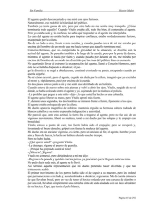 Sin Familia Hector Malot
Página 45 de 292
El agente quedó desconcertado y me miró con ojos furiosos.
Naturalmente, eso redobló la hilaridad del público.
También yo tenía ganas de reír, pero por otro lado no me sentía muy tranquilo. ¿Cómo
terminaría todo aquello? Cuando Vitalis estaba allí, todo iba bien, él contestaba al agente.
Pero yo estaba solo y, lo confieso, no sabía qué responder si el agente me interpelaba.
La cara del agente no estaba hecha para inspirar confianza; estaba verdaderamente furioso,
exasperado por la cólera.
Iba de un lado a otro, frente a mis cuerdas, y cuando pasaba cerca de mí me miraba por
encima del hombro de un modo que me hacía temer que aquello terminara mal.
Corazón-Hermoso, que no comprendía la gravedad de la situación, se divertía con la
actitud del agente. Se paseaba también a lo largo de la cuerda, pero por la parte de dentro,
mientras el agente lo hacía por fuera y cuando pasaba por delante de mí, me miraba por
encima del hombro de un modo tan divertido que las risas del público iban en aumento.
No queriendo llevar al extremo la exasperación del agente, llamé a Corazón-Hermoso, pero
éste no se hallaba dispuesto a obedecer, el jue–
go le divertía y se negó a obedecerme, continuó corriendo su paseo, escapando cuando yo
quería cogerle.
No sé cómo ocurrió, pero el agente, cegado sin duda por la cólera, imaginó que yo excitaba
al mono y, rápidamente, pasó por encima de la cuerda.
En dos pasos estuvo junto a mí y me sentí casi derribado de un bofetón.
Cuando estuve de nuevo sobre mis piernas y volví a abrir los ojos, Vitalis, surgido de no sé
dónde, se había colocado entre el agente y yo, sujetando por la muñeca al policía.
–Le prohíbo que pegue a este niño –dijo–; lo que usted ha hecho es una cobardía.
El agente quiso liberar su mano, pero Vitalis apretó más fuerte.
Y, durante unos segundos, los dos hombres se miraron frente a frente, fijamente a los ojos.
El agente estaba enloquecido por la cólera.
Mi dueño aparecía magnífico de nobleza: mantenía erguida su hermosa cabeza rodeada de
blancos cabellos y su rostro expresaba indignación y autoridad.
Me pareció que, ante esta actitud, la tierra iba a tragarse al agente, pero no fue así; de un
vigoroso movimiento, liberó su muñeca, tomó a mi dueño por las solapas y le empujó con
brutalidad.
Vitalis estuvo a punto de caer, tan fuerte había sido el empujón; pero se recuperó y,
levantando el brazo derecho, golpeó con fuerza la muñeca del agente.
Mi dueño era un anciano vigoroso, es cierto, pero un anciano al fin; el agente, hombre joven
aún y lleno de fuerza, la lucha no hubiera durado mucho tiempo.
Pero no hubo lucha.
–¿Qué quiere usted? –preguntó Vitalis.
–Le detengo; sígame al puesto de guardia.
– ¡Porqué ha golpeado usted al niño!
–¡Silencio! ¡Sígame!
Vitalis no contestó, pero dirigiéndose a mi me dijo:
–Regresa a la posada y quédate con los perros, ya procuraré que te lleguen noticias mías.
No pudo decir nada más, el agente se lo llevó.
Así terminó aquella representación que mi dueño pretendió hacer divertida y que tan
tristemente acabó.
El primer movimiento de los perros había sido el de seguir a su maestro, pero les ordené
que permanecieran a mi lado y, acostumbrados a obedecer, regresaron. Me di cuenta entonces
de que llevaban bozal, pero en vez de tener el hocico rodeado por una carcasa de alambre o
por una red, llevaban simplemente una estrecha cinta de seda anudada con un lazo alrededor
de su hocico; Capi, que tenía el pelo blanco,
 