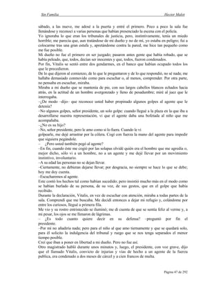Sin Familia Hector Malot
Página 47 de 292
sábado, a las nueve, me adosé a la puerta y entré el primero. Poco a poco la sala fue
llenándose y reconocí a varias personas que habían presenciado la escena con el policía.
Yo ignoraba lo que eran los tribunales de justicia, pero, instintivamente, tenía un miedo
horrible; me parecía que, aun tratándose de mi dueño y no de mí, yo estaba en peligro; fui a
colocarme tras una gran estufa y, apretándome contra la pared, me hice tan pequeño como
me fue posible.
Mi dueño no fue el primero en ser juzgado; pasaron antes gente que había robado, que se
había peleado, que, todos, decían ser inocentes y que, todos, fueron condenados.
Por fin, Vitalis se sentó entre dos gendarmes, en el banco que habían ocupado todos los
que le precedieron.
De lo que dijeron al comienzo, de lo que le preguntaron y de lo que respondió, no sé nada; me
hallaba demasiado conmovido como para escuchar o, al menos, comprender. Por otra parte,
no pensaba en escuchar, miraba.
Miraba a mi dueño que se mantenía de pie, con sus largos cabellos blancos echados hacia
atrás, en la actitud de un hombre avergonzado y lleno de pesadumbre; miré al juez que le
interrogaba.
–¿De modo –dijo– que reconoce usted haber propinado algunos golpes al agente que le
detenía?
–No algunos golpes, señor presidente, un solo golpe: cuando llegué a la plaza en la que iba a
desarrollarse nuestra representación, vi que el agente daba una bofetada al niño que me
acompañaba.
–¿No es su hijo?
–No, señor presidente, pero le amo como si lo fuera. Cuando le vi
golpearle, me dejé arrastrar por la cólera. Cogí con fuerza la mano del agente para impedir
que siguiera pegándole.
– ¿Pero usted también pegó al agente?
–En fin, cuando éste me cogió por las solapas olvidé quién era el hombre que me agredía o,
mejor dicho, sólo vi a un hombre, no a un agente y me dejé llevar por un movimiento
instintivo, involuntario.
–A su edad las personas no se dejan llevar.
–Ciertamente, no debieran dejarse llevar; por desgracia, no siempre se hace lo que se debe;
hoy me doy cuenta.
–Escucharemos al agente.
Este contó los hechos tal como habían sucedido; pero insistió mucho más en el modo como
se habían burlado de su persona, de su voz, de sus gestos, que en el golpe que había
recibido.
Durante la declaración, Vitalis, en vez de escuchar con atención, miraba a todas partes de la
sala. Comprendí que me buscaba. Me decidí entonces a dejar mi refugio y, colándome por
entre los curiosos, llegué a primera fila.
Me vio y su rostro entristecido se iluminó; me di cuenta de que se sentía feliz al verme y, a
mi pesar, los ojos se me llenaron de lágrimas.
– ¿Es todo cuanto quiere decir en su defensa? –preguntó por fin el
presidente.
–Por mí no añadiría nada; pero para el niño al que amo tiernamente y que se quedará solo,
para él solicito la indulgencia del tribunal y ruego que se nos tenga separados el menor
tiempo posible.
Creí que iban a poner en libertad a mi dueño. Pero no fue así.
Otro magistrado habló durante unos minutos y, luego, el presidente, con voz grave, dijo
que el llamado Vitalis, convicto de injurias y vías de hecho a un agente de la fuerza
publica, era condenado a dos meses de cárcel y a cien francos de multa.
 