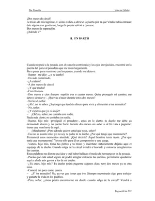 Sin Familia Hector Malot
Página 48 de 292
¡Dos meses de cárcel!
A través de mis lágrimas vi cómo volvía a abrirse la puerta por la que Vitalis había entrado;
éste siguió a un gendarme, luego la puerta volvió a cerrarse.
Dos meses de separación.
¿Adonde ir?
11. EN BARCO
Cuando regresé a la posada, con el corazón contristado y los ojos enrojecidos, encontré en la
puerta del patio al posadero que me miró largamente.
Iba a pasar para reunirme con los perros, cuando me detuvo.
–Bueno –me dijo–, ¿y tu dueño?
–Ha sido condenado.
–¿A cuánto?
–A dos meses de cárcel.
–¿Y qué multa?
–Cien francos.
–Dos meses y cien francos –repitió tres o cuatro meses. Quise proseguir mi camino; me
detuvo de nuevo–. ¿Qué vas a hacer durante estos dos meses?
–No lo sé, señor.
–¡Ah!, no lo sabes. ¿Supongo que tendrás dinero para vivir y alimentar a tus animales?
–No, señor.
–¿Y esperas que yo os aloje?
– ¡Oh! no, señor; no contaba con nadie.
Nada más cierto; no contaba con nadie.
–Bueno, hijo mío –prosiguió el posadero–, estás en lo cierto; tu dueño me debe ya
demasiado dinero y no puedo fiarte durante dos meses sin saber si al fin vais a pagarme;
tienes que marcharte de aquí.
– ¡Marcharme! ¿Pero adonde quiere usted que vaya, señor?
–Eso no es asunto mío; yo no soy tu padre ni tu dueño. ¿Por qué tengo que mantenerte?
Permanecí unos momentos aturdido. ¿Qué decirle? Aquel hombre tenía razón. ¿Por qué
tenía que mantenerme? Yo era sólo para él un compromiso y una carga.
–Vamos, hijo mío, toma tus perros y tu mono y márchate; naturalmente dejarás aquí el
equipaje de tu dueño. Cuando salga de la cárcel vendrá a buscarlo y entonces arreglaremos
las cuentas.
Estas palabras me dieron una idea y creí haber hallado el modo de permanecer en la posada.
–Puesto que está usted seguro de poder arreglar entonces las cuentas, permítame quedarme
aquí y añada mis gastos a los de mi dueño.
–¿Tú crees, hijo mío? Tu dueño podrá pagarme algunos días; pero dos meses ya es otra
cosa.
–Comeré tan poco como quiera.
– ¿Y los animales? No, ya ves que tienes que irte. Siempre encontrarás algo para trabajar
y ganarte la vida en los pueblos.
–Pero, señor, ¿cómo podrá encontrarme mi dueño cuando salga de la cárcel? Vendrá a
 