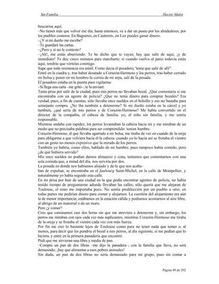 Sin Familia Hector Malot
Página 49 de 292
buscarme aquí.
–No tienes más que volver ese día; hasta entonces, ve a dar un paseo por los alrededores, por
los pueblos costeros. En Bagneres, en Cauterets, en Luz puedes ganar dinero.
–¿Y si mi dueño me escribe?
–Te guardaré las cartas.
–¿Pero y si no le contesto?
–¡Ah!, me estás aburriendo. Te he dicho que te vayas; hay que salir de aquí, ¡y de
inmediato! Te doy cinco minutos para marcharte; si cuando vuelva al patio todavía estás
aquí, tendrás que vértelas conmigo.
Supe que toda resistencia era inútil. Como decía el posadero, 'tenía que salir de allí".
Entré en la cuadra y, tras haber desatado a Corazón-Hermoso y los perros, tras haber cerrado
mi bolsa y poner en mi hombro la correa de mi arpa, salí de la posada.
El posadero estaba en la puerta para vigilarme.
–Si llega una carta –me gritó–, te la enviaré.
Tenía prisa por salir de la ciudad, pues mis perros no llevaban bozal. ¿Qué contestaría si me
encontraba con un agente de policía? ¿Que no tenía dinero para comprar bozales? Era
verdad, pues, a fin de cuentas, sólo llevaba once sueldos en el bolsillo y eso no bastaba para
semejante compra. ¿No iba también a detenerme? Si mi dueño estaba en la cárcel y yo
también, ¿qué sería de mis perros y de Corazón-Hermoso? Me había convertido en el
director de la compañía, el cabeza de familia, yo, el niño sin familia, y me sentía
responsable.
Mientras andaba con rapidez, los perros levantaban la cabeza hacia mí y me miraban de un
modo que no precisaba palabras para ser comprendido: tenían hambre.
Corazón-Hermoso, al que llevaba agarrado a mi bolsa, me tiraba de vez en cuando de la oreja
para obligarme a que volviera hacia él la cabeza: cuando yo lo hacía así se frotaba el vientre
con un gesto no menos expresivo que la mirada de los perros.
También yo habría, como ellos, hablado de mi hambre, pues tampoco había comido, pero
¿de qué hubiera servido?
Mis once sueldos no podían darnos almuerzo y cena, teníamos que contentarnos con una
sola comida que, a mitad del día, nos serviría por dos.
La posada en donde nos habíamos alojado y de la que nos acaba–
ban de expulsar, se encontraba en el faubourg Saint-Michel, en la calle de Montpellier, y
naturalmente yo había seguido esta calle.
En mi prisa por huir de una ciudad en la que podía encontrar agentes de policía, no había
tenido tiempo de preguntarme adonde llevaban las calles; sólo quería que me alejaran de
Toulouse, el resto me importaba poco. No sentía predilección por un pueblo u otro; en
todas partes me pedirían dinero para comer y alojarnos. La cuestión del alojamiento era aún
la de menor importancia; estábamos en la estación cálida y podíamos acostarnos al aire libre,
al abrigo de un matorral o de un muro.
Pero ¿y comer?
Creo que caminamos casi dos horas sin que me atreviera a detenerme y, sin embargo, los
perros me miraban con ojos cada vez más suplicantes, mientras Corazón-Hermoso me tiraba
de la oreja y se frotaba el vientre cada vez con más fuerza.
Por fin me creí lo bastante lejos de Toulouse como para no tener nada que temer o, al
menos, para decir que les pondría el bozal a mis perros, al día siguiente, si me pedían que lo
hiciera, y entré en la primera panadería que encontré.
Pedí que me sirvieran una libra y media de pan.
–Compre un pan de dos libras –me dijo la panadera–; con la familia que lleva, no será
demasiado; ¡hay que alimentar a esos pobres animales!
Sin duda, un pan de dos libras no sería demasiado para mi grupo, pues sin contar a
 