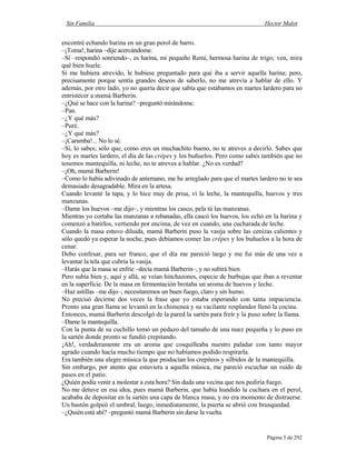 Sin Familia Hector Malot
Página 5 de 292
encontré echando harina en un gran perol de barro.
–¡Toma!, harina –dije acercándome.
–Sí –respondió sonriendo–, es harina, mi pequeño Remi, hermosa harina de trigo; ven, mira
qué bien huele.
Si me hubiera atrevido, le hubiese preguntado para qué iba a servir aquella harina; pero,
precisamente porque sentía grandes deseos de saberlo, no me atrevía a hablar de ello. Y
además, por otro lado, yo no quería decir que sabía que estábamos en martes lardero para no
entristecer a mamá Barberin.
–¿Qué se hace con la harina? –preguntó mirándome.
–Pan.
–¿Y qué más?
–Puré.
–¿Y qué más?
–¡Caramba!... No lo sé.
–Sí, lo sabes; sólo que, como eres un muchachito bueno, no te atreves a decirlo. Sabes que
hoy es martes lardero, el día de las crêpes y los buñuelos. Pero como sabes también que no
tenemos mantequilla, ni leche, no te atreves a hablar. ¿No es verdad?
–¡Oh, mamá Barberin!
–Como lo había adivinado de antemano, me he arreglado para que el martes lardero no te sea
demasiado desagradable. Mira en la artesa.
Cuando levanté la tapa, y lo hice muy de prisa, vi la leche, la mantequilla, huevos y tres
manzanas.
–Dame los huevos –me dijo–, y mientras los casco, pela tú las manzanas.
Mientras yo cortaba las manzanas a rebanadas, ella cascó los huevos, los echó en la harina y
comenzó a batirlos, vertiendo por encima, de vez en cuando, una cucharada de leche.
Cuando la masa estuvo diluida, mamá Barberin puso la vasija sobre las cenizas calientes y
sólo quedó ya esperar la noche, pues debíamos comer las crêpes y los buñuelos a la hora de
cenar.
Debo confesar, para ser franco, que el día me pareció largo y me fui más de una vez a
levantar la tela que cubría la vasija.
–Harás que la masa se enfríe –decía mamá Barberin–, y no subirá bien.
Pero subía bien y, aquí y allá, se veían hinchazones, especie de burbujas que iban a reventar
en la superficie. De la masa en fermentación brotaba un aroma de huevos y leche.
–Haz astillas –me dijo–; necesitaremos un buen fuego, claro y sin humo.
No precisó decirme dos veces la frase que yo estaba esperando con tanta impaciencia.
Pronto una gran llama se levantó en la chimenea y su vacilante resplandor llenó la cocina.
Entonces, mamá Barberin descolgó de la pared la sartén para freír y la puso sobre la llama.
–Dame la mantequilla.
Con la punta de su cuchillo tomó un pedazo del tamaño de una nuez pequeña y lo puso en
la sartén donde pronto se fundió crepitando.
¡Ah!, verdaderamente era un aroma que cosquilleaba nuestro paladar con tanto mayor
agrado cuando hacía mucho tiempo que no habíamos podido respirarla.
Era también una alegre música la que producían los crepiteos y silbidos de la mantequilla.
Sin embargo, por atento que estuviera a aquella música, me pareció escuchar un ruido de
pasos en el patio.
¿Quién podía venir a molestar a esta hora? Sin duda una vecina que nos pediría fuego.
No me detuve en esa idea, pues mamá Barberin, que había hundido la cuchara en el perol,
acababa de depositar en la sartén una capa de blanca masa, y no era momento de distraerse.
Un bastón golpeó el umbral, luego, inmediatamente, la puerta se abrió con brusquedad.
–¿Quién está ahí? –preguntó mamá Barberin sin darse la vuelta.
 