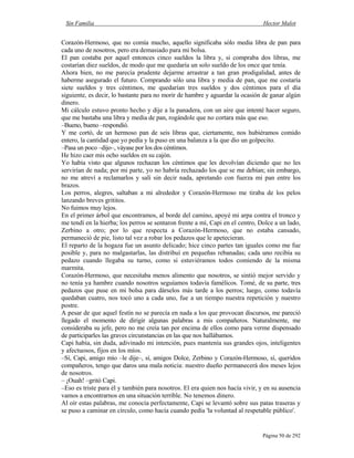 Sin Familia Hector Malot
Página 50 de 292
Corazón-Hermoso, que no comía mucho, aquello significaba sólo media libra de pan para
cada uno de nosotros, pero era demasiado para mi bolsa.
El pan costaba por aquel entonces cinco sueldos la libra y, si compraba dos libras, me
costarían diez sueldos, de modo que me quedaría un solo sueldo de los once que tenía.
Ahora bien, no me parecía prudente dejarme arrastrar a tan gran prodigalidad, antes de
haberme asegurado el futuro. Comprando sólo una libra y media de pan, que me costaría
siete sueldos y tres céntimos, me quedarían tres sueldos y dos céntimos para el día
siguiente, es decir, lo bastante para no morir de hambre y aguardar la ocasión de ganar algún
dinero.
Mi cálculo estuvo pronto hecho y dije a la panadera, con un aire que intenté hacer seguro,
que me bastaba una libra y media de pan, rogándole que no cortara más que eso.
–Bueno, bueno –respondió.
Y me cortó, de un hermoso pan de seis libras que, ciertamente, nos hubiéramos comido
entero, la cantidad que yo pedía y la puso en una balanza a la que dio un golpecito.
–Pasa un poco –dijo–, váyase por los dos céntimos.
He hizo caer mis ocho sueldos en su cajón.
Yo había visto que algunos rechazan los céntimos que les devolvían diciendo que no les
servirían de nada; por mi parte, yo no habría rechazado los que se me debían; sin embargo,
no me atreví a reclamarlos y salí sin decir nada, apretando con fuerza mi pan entre los
brazos.
Los perros, alegres, saltaban a mi alrededor y Corazón-Hermoso me tiraba de los pelos
lanzando breves grititos.
No fuimos muy lejos.
En el primer árbol que encontramos, al borde del camino, apoyé mi arpa contra el tronco y
me tendí en la hierba; los perros se sentaron frente a mí, Capi en el centro, Dolce a un lado,
Zerbino a otro; por lo que respecta a Corazón-Hermoso, que no estaba cansado,
permaneció de pie, listo tal vez a robar los pedazos que le apetecieran.
El reparto de la hogaza fue un asunto delicado; hice cinco partes tan iguales como me fue
posible y, para no malgastarlas, las distribuí en pequeñas rebanadas; cada uno recibía su
pedazo cuando llegaba su turno, como si estuviéramos todos comiendo de la misma
marmita.
Corazón-Hermoso, que necesitaba menos alimento que nosotros, se sintió mejor servido y
no tenía ya hambre cuando nosotros seguíamos todavía famélicos. Tomé, de su parte, tres
pedazos que puse en mi bolsa para dárselos más tarde a los perros; luego, como todavía
quedaban cuatro, nos tocó uno a cada uno, fue a un tiempo nuestra repetición y nuestro
postre.
A pesar de que aquel festín no se parecía en nada a los que provocan discursos, me pareció
llegado el momento de dirigir algunas palabras a mis compañeros. Naturalmente, me
consideraba su jefe, pero no me creía tan por encima de ellos como para verme dispensado
de participarles las graves circunstancias en las que nos hallábamos.
Capi había, sin duda, adivinado mi intención, pues mantenía sus grandes ojos, inteligentes
y afectuosos, fijos en los míos.
–Sí, Capi, amigo mío –le dije–, sí, amigos Dolce, Zerbino y Corazón-Hermoso, sí, queridos
compañeros, tengo que daros una mala noticia: nuestro dueño permanecerá dos meses lejos
de nosotros.
– ¡Ouah! –gritó Capi.
–Eso es triste para él y también para nosotros. El era quien nos hacía vivir, y en su ausencia
vamos a encontrarnos en una situación terrible. No tenemos dinero.
Al oír estas palabras, me conocía perfectamente, Capi se levantó sobre sus patas traseras y
se puso a caminar en círculo, como hacía cuando pedía 'la voluntad al respetable público'.
 