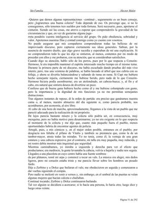 Sin Familia Hector Malot
Página 51 de 292
–Quieres que demos algunas representaciones –continué–, seguramente es un buen consejo,
pero ¿lograremos una buena colecta? Todo depende de eso. Os prevengo que, si no lo
conseguimos, sólo tenemos tres sueldos por toda fortuna. Será necesario, pues, apretarse el
cinturón. Siendo así las cosas, me atrevo a esperar que comprenderéis la gravedad de las
circunstancias y que, en vez de gastarme alguna juga–
rreta pondréis vuestra inteligencia al servicio del grupo. Os pido obediencia, sobriedad y
valor. Apretemos nuestras filas y contad conmigo como yo cuento con vosotros.
No puedo asegurar que mis compañeros comprendieran todas las bellezas de mi
improvisado discurso, pero captaron ciertamente sus ideas generales. Sabían, por la
ausencia de nuestro dueño, que algo grave sucedía y esperaban de mí una explicación. Si
no comprendieron todo lo que les dije se sintieron, al menos, contentos por mi modo de
proceder con ellos y me probaron, con su atención, que se consideraban satisfechos.
Cuando digo su atención, hablo sólo de los perros, pues por lo que respecta a Corazón-
Hermoso, le era imposible mantener el espíritu interesado mucho tiempo en el mismo tema.
Durante la primera parte de mi discurso, me había escuchado dando pruebas del más vivo
interés; pero, tras una veintena de palabras, se había lanzado al árbol que nos cubría con su
follaje, y ahora se divertía balanceándose y saltando de rama en rama. Si Capi me hubiera
hecho semejante injuria, ciertamente me hubiese herido, pero nada de lo que Corazón-
Hermoso hiciera podía asombrarme; era un atolondrado, un cabeza-hueca; y, al fin y al
cabo, era natural que sintiera deseos de divertirse un poco.
Confieso que de buena gana hubiera hecho como él y me hubiese columpiado con gusto,
pero la importancia y la dignidad de mis funciones ya no me permitían semejantes
distracciones.
Tras algunos instantes de reposo, di la orden de partida: era preciso que ganáramos nuestra
cama o, al menos, nuestro almuerzo del día siguiente si, como parecía probable, nos
acostábamos, por economía, al aire libre.
Al cabo de una hora de marcha, aproximadamente, llegamos a la vista de un pueblo que me
pareció adecuado para la realización de mi propósito.
De lejos parecía bastante mísero y la colecta sólo podría ser, en consecuencia, muy
mezquina, pero no había motivo para desanimarme; yo no era exigente en lo que respecta
al montante de la colecta y me dije que, cuanto más pequeño fuera el pueblo, menos
oportunidades habría de encontrar agentes de policía.
Arreglé, pues, a mis cómicos y, en el mejor orden posible, entramos en el pueblo; por
desgracia nos faltaba el pífano de Vitalis y también su prestancia que, como la de un
tambor-mayor, atraía todas las miradas. Yo no tenía, como él, la ventaja de una gran
estatura y una cabeza expresiva; por el contrario, mi talla era muy pequeña, muy reducida, y
mi rostro debía mostrar más inquietud que seguridad.
Mientras caminábamos, yo miraba a izquierda y derecha para ver el efecto que
producíamos; era mediocre, la gente levantaba la cabeza, volvía a bajarla y nadie nos seguía.
Llegados a una plazoleta en cuyo centro había una fuente sombrea–
da por plátanos, tomé mi arpa y comencé a tocar un vals. La música era alegre, mis dedos
ligeros, pero mi corazón estaba triste y me parecía llevar sobre los hombros un pesado
fardo.
Dije a Zerbino y a Dolce que bailaran el vals; me obedecieron en seguida y comenzaron a
dar vueltas siguiendo el compás.
Pero nadie se molestó en venir a vernos y, sin embargo, en el umbral de las puertas se veían
algunas mujeres que hacían calceta o charlaban.
Continué tocando; Zerbino y Dolce continuaron bailando.
Tal vez alguien se decidiera a acercarse; si lo hacía una persona, lo haría otra; luego diez y
luego otras veinte.
 