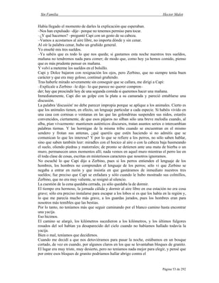 Sin Familia Hector Malot
Página 53 de 292
Había llegado el momento de darles la explicación que esperaban.
–Nos han expulsado –dije– porque no tenemos permiso para tocar.
–¿Y qué hacemos? –preguntó Capi con un gesto de su cabeza.
–Vamos a acostarnos al aire libre, no importa dónde y sin cenar.
Al oír la palabra cenar, hubo un gruñido general.
Yo enseñé mis tres sueldos.
–Ya sabéis que es todo lo que nos queda; si gastamos esta noche nuestros tres sueldos,
mañana no tendremos nada para comer; de modo que, como hoy ya hemos comido, pienso
que es más prudente pensar en mañana.
Y volví a meterme los sueldos en el bolsillo.
Capi y Dolce bajaron con resignación los ojos, pero Zerbino, que no siempre tenía buen
carácter y que era muy goloso, continuó gruñendo.
Tras haberle mirado severamente sin conseguir que se callara, me dirigí a Capi:
–Explícale a Zerbino –le dije– lo que parece no querer compren–
der; hay que prescindir hoy de una segunda comida si queremos hacer una mañana.
Inmediatamente, Capi dio un golpe con la plata a su camarada y pareció entablarse una
discusión.
La palabra 'discusión' no debe parecer impropia porque se aplique a los animales. Cierto es
que los animales tienen, en efecto, un lenguaje particular a cada especie. Si habéis vivido en
una casa con cornisas o ventanas en las que las golondrinas suspenden sus nidos, estaréis
convencidos, ciertamente, de que esos pájaros no silban sólo una breve melodía cuando, al
alba, pían vivazmente: mantienen auténticos discursos, tratan asuntos serios o intercambian
palabras tiernas. Y las hormigas de la misma tribu cuando se encuentran en el mismo
sendero y frotan sus antenas, ¿qué queréis que estén haciendo si no admitís que se
comunican lo que les interesa? Y por lo que se refiere a los perros, no sólo saben hablar,
sino que saben también leer: miradles con el hocico al aire o con la cabeza baja husmeando
el suelo, oliendo piedras y matorrales; de pronto se detienen ante una mata de hierba o un
muro, permanecen unos momentos allí; nada vemos en aquel muro mientras el perro lee en
él toda clase de cosas, escritas en misteriosos caracteres que nosotros ignoramos.
No escuché lo que Capi dijo a Zerbino, pues si los perros entienden el lenguaje de los
hombres, los hombres no comprenden el lenguaje de los perros; sólo vi que Zerbino se
negaba a entrar en razón y que insistía en que gastáramos de inmediato nuestros tres
sueldos; fue preciso que Capi se enfadara y sólo cuando le hubo mostrado sus colmillos,
Zerbino, que no era muy valiente, se resignó al silencio.
La cuestión de la cena quedaba cerrada, ya sólo quedaba la de dormir.
El tiempo era hermoso, la jornada cálida y dormir al aire libre en esa estación no era cosa
grave; sólo era preciso instalarse para escapar a los lobos si es que los había en la región y,
lo que me parecía mucho más grave, a los guardas jurados, pues los hombres eran para
nosotros más temibles que las bestias.
Por lo tanto, no teníamos más que seguir caminando por el blanco camino hasta encontrar
una yacija.
Eso hicimos.
El camino se alargó, los kilómetros sucedieron a los kilómetros, y los últimos fulgores
rosados del sol habían ya desaparecido del cielo cuando no habíamos hallado todavía la
yacija.
Bien o mal, teníamos que decidirnos.
Cuando me decidí a que nos detuviéramos para pasar la noche, estábamos en un bosque
cortado, de vez en cuando, por algunos claros en los que se levantaban bloques de granito.
El lugar era muy triste, muy desierto, pero no teníamos nada mejor para elegir, y pensé que
por entre esos bloques de granito podríamos hallar abrigo contra el
 