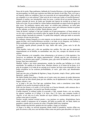 Sin Familia Hector Malot
Página 54 de 292
fresco de la noche. Digo podríamos, hablando de Corazón-Hermoso y de mí pues los perros no
me preocupaban; no temía que cogieran una fiebre por dormir al aire libre. Pero, en lo que a
mí respecta, debía ser cuidadoso, pues era consciente de mi responsabilidad. ¿Qué sería de
mi compañía si yo caía enfermo? ¿Qué sería de mí si tenía que cuidar a Corazón-Hermoso?
Dejando el camino, nos introdujimos entre las rocas, y pronto divisé un enorme bloque de
granito colocado de través, de modo que formaba una especie de cavidad en su base y un
techo en la cima. En esa cavidad los vientos habían amontonado un espeso lecho de agujas de
pino secas. No podíamos esperar nada mejor: un colchón para tendernos, un techo para
abrigarnos; sólo nos faltaba un pedazo de pan para comer; pero debíamos intentar no pensar
en ello; además, ya lo dice el refrán. 'Quien duerme, come'.
Antes de dormir, expliqué a Capi que contaba con él para protegerme y el buen animal, en
vez de venir a acostarse con nosotros sobre las agujas de pino, permaneció en el exterior de
nuestro refugio, haciendo de centinela. Yo podía estar tranquilo, sabía que nadie se acercaría
a nosotros sin que me previniera.
Sin embargo, aunque tranquilo ya a este respecto, no me dormí en cuanto me tendí sobre las
agujas de pino, con Corazón-Hermoso envuelto, a mi lado, en mi chaqueta, con Zerbino y
Dolce acostados a mis pies, pues mi inquietud era mayor que mi fatiga.
La jornada, aquella primera jornada de viaje, había sido mala, ¿cómo sería la del día
siguiente?
Tenía hambre, tenía sed y sólo me quedaban tres sueldos. Por más que los manoseara
maquinalmente en mi bolsillo, no aumentaban: uno, dos, tres, siempre me detenía en este
número.
¿Cómo alimentar a mi compañía, cómo alimentarme a mí mismo si, al día siguiente y los
sucesivos, no podíamos dar alguna representación? ¿Dónde querían que encontrara yo
bozales y un permiso para cantar? ¿Teníamos, pues, que morir de hambre en un rincón del
bosque, bajo unos matorrales?
Dándole vueltas a tan tristes pensamientos, miraba las estrellas que brillaban en el cielo
atenebrado. No soplaba ni la menor brisa. Absoluto silencio, ni el rumor de las hojas, ni el
grito de un pájaro, ni el rodar de un carruaje en el camino; tan lejos como alcanzaba mi vista
podía extenderse en las azulosas profundidades, el vacío: ¡qué solos, qué abandonados
estábamos!
Sentí que mis ojos se llenaban de lágrimas y luego, de pronto, rompí a llorar: ¡pobre mamá
Barberin!, ¡pobre Vitalis!
Me había tendido boca abajo y lloraba con el rostro entre mis manos sin poder detenerme
cuando sentí un tibio aliento pasar por mis cabellos; me di rápidamente la vuelta y una gran
lengua, caliente y sua–
ve, se pegó a mi cara. Era Capi que, oyéndome llorar, venía a consolarme como había
acudido en mi auxilio la primera noche de viaje.
Eché mis dos brazos a su cuello y le di un beso en el hocico húmedo; soltó entonces dos o
tres gemidos ahogados y me pareció que lloraba conmigo.
Cuando desperté, la mañana estaba ya avanzada y Capi, sentado frente a mí, me miraba;
los pájaros cantaban en el follaje; a lo lejos, muy a lo lejos, una campana tocaba el
Ángelus; el sol, alto en el cielo, lanzaba sus rayos cálidos y reconfortantes, tanto para el
cuerpo como para el corazón.
Nuestro arreglo matinal terminó pronto y nos pusimos en camino, dirigiéndonos hacia
donde sonaba el repiqueteo de la campana, allí había un pueblo allí, sin duda, habría un
panadero; cuando uno se acuesta sin cenar, el hambre habla muy temprano.
Había tomado una decisión: gastaría mis tres sueldos y luego ya veríamos.
Al llegar a la aldea, no necesité preguntar dónde estaba la panadería; nuestro olfato nos
guié sin errores a ella; tuve casi tan buen olfato como mis perros para descubrir a lo lejos el
 