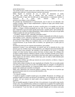 Sin Familia Hector Malot
Página 55 de 292
aroma del pan tierno.
Tres sueldos de pan, cuando cuesta cinco sueldos la libra, no nos proporcionaron más que un
pedacito para cada uno, y nuestro desayuno concluyó muy pronto.
Había llegado el momento de ver, es decir, de determinar el medio
de lograr una colecta para la jornada. Para ello comencé a recorrer el
pueblo buscando el lugar más favorable para la representación y examinando también la
fisonomía de la gente para intensar saber si se
portarían como amigos o como enemigos.
No pensaba dar inmediatamente la representación, pues la hora no era adecuada, sino
estudiar el pueblo, elegir el mejor emplazamiento y regresar al lugar, para intentar suerte,
mediada la jornada.
Aquella idea me absorbía cuando, de pronto, escuché gritos a mi espalda; me volví con
rapidez y vi llegar a Zerbino perseguido por una vieja. No tuve que esperar mucho tiempo
para comprender lo que provocaba aquella persecución y aquellos gritos: aprovechando una
distracción mía, Zerbino me había abandonado y había entrado en una casa en la que había
robado un pedazo de carne que llevaba en la boca.
– ¡Al ladrón! –gritaba la vieja–, ¡detenedle, detenedles a todos!
Al oír aquellos gritos, sintiéndome culpable o, al menos, responsable de la falta de mi perro,
eché también a correr. ¿Qué iba a responder yo si la vieja me exigía el precio del pedazo de
carne robado? ¿Cómo pagarlo? ¿No iban a encarcelarnos si nos detenían?
Al verme huir, Capi y Dolce no se quedaron atrás y yo les sentí tras mis talones mientras
Corazón-Hermoso, al que llevaba sobre mi hombro, me agarraba por el cuello para no
caerse.
No había que temer que nos cogieran alcanzándonos, pero podían
detenernos al pasar y ésa, precisamente, me pareció que era la intención de dos o tres
personas que nos cerraban el paso. Afortunadamente, una callejuela transversal desembocaba
en la calle por la que corríamos. Me introduje en ella seguido por los perros y, corriendo
siempre con todas nuestras fuerzas, pronto estuvimos en pleno campo. Sin embargo sólo
me detuve cuando comenzó a faltarme el aliento, es decir, tras haber recorrido, por lo menos,
dos kilómetros. Me giré entonces, atreviéndome mirar hacia atrás; nadie nos perseguía; Capi y
Dolce seguían tras mis talones, Zerbino estaba lejos, pues sin duda se había detenido para
comerse el pedazo de carne.
Le llamé, pero Zerbino, que sabía que merecía un severo correctivo, se detuvo, y luego en
vez de venir hacia mí, huyó.
Zerbino había robado el pedazo de carne impulsado por el hambre. Pero yo no podía aceptar
esta razón como una excusa. Era un robo. El culpable debía ser castigado o la disciplina de
mi compañía se habría perdido: en el siguiente pueblo, Dolce imitaría a su compañero y el
propio Capi acabaría por sucumbir a la tentación.
Debía, pues, administrar una corrección pública a Zerbino. Pero para eso era preciso que
quisiera presentarse ante mí y no era cosa fácil decidirle a ello.
Recurría Capi.
–Ve a buscar a Zerbino.
Y marchó en seguida a cumplir la misión que yo le confiaba. Me pareció, sin embargo, que
aceptaba el papel con menos celo del que le era habitual y, en la mirada que me echó antes
de partir, creí que actuaría de mejor grado como abogado de Zerbino que como mi
gendarme.
Sólo me quedaba aguardar el regreso de Capi y de su prisionero, lo que podía exigir mucho
tiempo, pues, muy probablemente, Zerbino no se dejaría traer en seguida. Pero aquella espera
no era muy desagradable para mí. Estaba lo bastante lejos del pueblo como para no temer que
me persiguieran. Y por otro lado, me sentía bastante fatigado por mi carrera como para
 