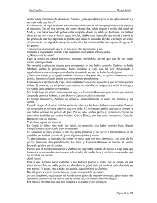 Sin Familia Hector Malot
Página 56 de 292
desear unos momentos de descanso. Además, ¿para qué darme prisa si no sabía adonde ir y
no tenía nada que hacer?
Precisamente, el lugar en donde me había detenido parecía hecho a propósito para la espera y
el descanso. En mi loca carrera, sin saber adonde iba, había llegado a orillas del canal del
Midi y, tras haber recorrido polvorientas campiñas desde mi salida de Toulouse, me hallaba
ahora en un país verde y fresco: agua, árboles, hierba, una fuentecilla que corría a través de
las grietas de una roca tapizada de plantas que caían en cascadas floridas a lo largo del curso
del riachuelo; era algo delicioso y me sentía allí a las mil maravillas para esperar el regreso de
los perros.
Transcurrió una hora sin que ni el uno ni el otro regresaran, y co–
menzaba a inquietarme cuando Capi reapareció solo, con la cabeza gacha.
–¿Dónde está Zerbino?
Capi se tendió en actitud temerosa; entonces, mirándole, advertí que una de sus orejas
estaba ensangrentada.
No necesité explicación alguna para comprender lo que había ocurrido: Zerbino se había
rebelado contra la gendarmería, había resistido a Capi que, tal vez obedeciendo a
regañadientes una orden que consideraba demasiado severa, se había dejado ganar.
¿Tenía que reñirle y castigarle también? No tuve valor para ello, no quería entristecer a los
demás, bastante afligido estaba ya con mi propia pesadumbre.
Fracasada la expedición de Capi, sólo podía hacer una cosa: aguardar a que Zerbino quisiera
volver; le conocía; tras un primer movimiento de rebeldía, se resignaría a sufrir el castigo y
yo podría verle aparecer arrepentido.
Me tendí bajo un árbol, manteniendo sujeto a Corazón-Hermoso, pues temía que sintiera
deseos de unirse a Zerbino, y con Dolce y Capi acostados a mis pies.
El tiempo transcurrió, Zerbino no apareció, insensiblemente el sueño me dominó y me
dormí.
Cuando desperté el sol se hallaba sobre mi cabeza y las horas habían transcurrido. Pero yo
no necesitaba el sol para advertir que era tarde. Mi estómago gritaba que hacía tiempo ya
que había comido mi pedazo de pan. Por su lado, ambos perros y Corazón-Hermoso me
mostraban también que tenían hambre. Capi y Dolce, con sus caras lastimosas, Corazón-
Hermoso con sus muecas.
Y Zerbino seguía sin aparecer.
Le llamé, le silbé, pero todo fue inútil, no apareció; tras haber comido bien, digería
tranquilamente acurrucado bajo un matorral.
Mi situación se hacía crítica: si me iba, podía perderse y no volver a encontrarnos; si me
quedaba, no tendría ocasión de ganar algunos sueldos y comer.
Y, precisamente, la necesidad de comer se hacía cada vez más imperiosa. Los ojos de los
perros buscaban desesperadamente los míos y Corazón-Hermoso se frotaba el vientre
lanzando grititos encolerizados.
Puesto que el tiempo transcurría y Zerbino no regresaba, mandé de nuevo a Capi para que
buscara a su camarada, pero regresó solo al cabo de media hora y me hizo comprender que
no le había encontrado.
¿Qué hacer?
Pese a que Zerbino fuese culpable y nos hubiera puesto a todos, por su causa, en una
situación terrible, no podía pensar en abandonarle. ¿Qué diría mi dueño si no le devolvía sus
tres perros? Y luego, pese a todo, yo quería a aquel bribón de Zerbino.
Decidí, pues, esperar, hasta el ocaso, pero era imposible permane–
cer así, inactivos, escuchando los hambrientos gritos de nuestro estómago, gritos tanto más
dolorosos cuanto eran los únicos que se hacían oír, sin distracción y sin tregua.
Era preciso inventar algo que nos ocupara a los cuatro y nos distrajera.
 
