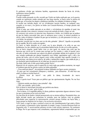 Sin Familia Hector Malot
Página 57 de 292
Si podíamos olvidar que teníamos hambre, seguramente durante las horas de olvido,
tendríamos menos hambre.
¿En qué ocuparnos?
Cuando estaba pensando en ello, recordé que Vitalis me había explicado que, en la guerra,
cuando un regimiento estaba cansado por una larga marcha, se hacía sonar la música de
modo que, al escuchar las alegres o dinámicas melodías, los soldados olvidaran su fatiga.
Si tocaba una melodía alegre, tal vez olvidáramos nuestra hambre; en cualquier caso,
ocupado yo en tocar y los perros en bailar con Corazón-Hermoso, el tiempo pasaría más
rápidamente.
Tomé el arpa, que estaba apoyada en un árbol, y volviéndome de espaldas al canal, tras
haber colocado a mis cómicos, comencé a tocar una melodía de baile y luego un vals.
Al comienzo mis actores no parecían muy dispuestos a bailar, era evidente que un pedazo
de pan les habría convenido más, pero se animaron poco a poco, la música producía su
efecto, todos olvidamos el pedazo de pan que no teníamos y ya sólo pensamos en tocar, yo,
o en bailar, los animales.
De pronto, escuché una voz clara, una voz de niño, gritando: ' ¡Bravo!'. Aquella voz procedía
de mi espalda. Me di la vuelta con rapidez.
Un barco se había detenido en el canal, con la proa dirigida a la orilla en que nos
hallábamos; los dos caballos que lo arrastraban habían hecho un alto en la orilla opuesta.
Era un barco singular, jamás había visto yo otro igual; era mucho más corto que las
barcazas que sirven por lo común para navegar por los canales y, sobre el puente, poco
elevado, se había construido una especie de galería acristalada; delante de la galería se veía
una veranda sombreada por plantas trepadoras cuyo follaje, agarrándose aquí y allá a las
grietas del techo, caía en ciertos lugares como verdes cascadas; bajo aquella veranda vi a
dos personas, una dama joven todavía, de noble y melancólico aspecto, que estaba de pie, y
un muchacho aproximadamente de mi edad que me pareció acostado.
Sin duda, había sido el niño quien había gritado 'bravo'.
Repuesto de mi sorpresa, pues la aparición no tenía nada que pudiera asustarme, me saqué
el sombrero para dar las gracias a quien me había aplaudido.
– ¿Toca usted por placer? –me preguntó la dama, hablando con ligero acento extranjero.
–Es para que mis comediantes trabajasen y también... para distraerme–. El niño hizo una
señal y la dama se inclinó hacia él.
– ¿Quiere tocar de nuevo? –me pidió la dama, levantando de nuevo
la cabeza.
¡Que si quería tocar! Tocar para un público que tan oportunamente llegaba. No me hice
rogar.
—¿Quieren ustedes una danza o una comedia? –dije.
—¡Oh!, una comedia –gritó el niño.
Pero la dama le interrumpió diciendo que prefería una danza.
–La danza es muy corta –gritó el niño.
–Tras la danza, si el respetable público lo desea, podemos representar algunos números 'como
los que se presentan en los circos de París'.
Era una frase de mi dueño e intenté pronunciarla con su misma nobleza. Pensándolo bien, me
había aliviado mucho que rechazaran la comedia, pues me hubiera visto en grandes
dificultades para organizar la representación, primero porque Zerbino me hacía falta, y
luego porque no disponía de los trajes y los accesorios necesarios.
Volví, pues, a coger mi arpa y comencé a tocar un vals; inmediatamente Capi rodeó a Dolce
con sus patas y comenzaron a girar siguiendo el compás. Luego, Corazón-Hermoso bailó un
fragmento solo. Y sucesivamente pasamos revista a todo nuestro repertorio. No sentíamos
la fatiga. Por lo que respecta a mis comediantes, seguramente habían comprendido que sus
 