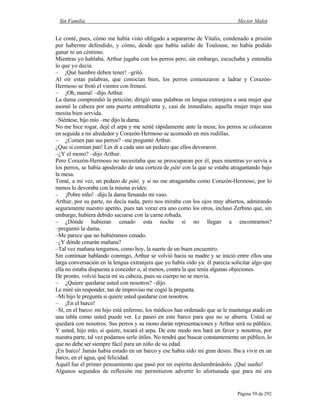 Sin Familia Hector Malot
Página 59 de 292
Le conté, pues, cómo me había visto obligado a separarme de Vitalis, condenado a prisión
por haberme defendido, y cómo, desde que había salido de Toulouse, no había podido
ganar ni un céntimo.
Mientras yo hablaba, Arthur jugaba con los perros pero, sin embargo, escuchaba y entendía
lo que yo decía.
– ¡Qué hambre deben tener! –gritó.
Al oír estas palabras, que conocían bien, los perros comenzaron a ladrar y Corazón-
Hermoso se frotó el vientre con frenesí.
– ¡Oh, mamá! –dijo Arthur.
La dama comprendió la petición; dirigió unas palabras en lengua extranjera a una mujer que
asomó la cabeza por una puerta entreabierta y, casi de inmediato, aquella mujer trajo una
mesita bien servida.
–Siéntese, hijo mío –me dijo la dama.
No me hice rogar, dejé el arpa y me senté rápidamente ante la mesa; los perros se colocaron
en seguida a mi alrededor y Corazón-Hermoso se acomodó en mis rodillas.
– ¿Comen pan sus perros? –me preguntó Arthur.
¿Que si comían pan! Les di a cada uno un pedazo que ellos devoraron.
–¿Y el mono? –dijo Arthur.
Pero Corazón-Hermoso no necesitaba que se preocuparan por él, pues mientras yo servía a
los perros, se había apoderado de una corteza de pâté con la que se estaba atragantando bajo
la mesa.
Tomé, a mi vez, un pedazo de pâté, y si no me atragantaba como Corazón-Hermoso, por lo
menos lo devoraba con la misma avidez.
– ¡Pobre niño! –dijo la dama llenando mi vaso.
Arthur, por su parte, no decía nada, pero nos miraba con los ojos muy abiertos, admirando
seguramente nuestro apetito, pues tan voraz era uno como los otros, incluso Zerbino que, sin
embargo, hubiera debido saciarse con la carne robada.
– ¿Dónde hubieran cenado esta noche si no llegan a encontrarnos?
–preguntó la dama.
–Me parece que no hubiéramos cenado.
–¿Y dónde cenarán mañana?
–Tal vez mañana tengamos, como hoy, la suerte de un buen encuentro.
Sin continuar hablando conmigo, Arthur se volvió hacia su madre y se inició entre ellos una
larga conversación en la lengua extranjera que yo había oído ya: él parecía solicitar algo que
ella no estaba dispuesta a conceder o, al menos, contra la que tenía algunas objeciones.
De pronto, volvió hacia mí su cabeza, pues su cuerpo no se movía.
– ¿Quiere quedarse usted con nosotros? –dijo.
Le miré sin responder, tan de improviso me cogió la pregunta.
–Mi hijo le pregunta si quiere usted quedarse con nosotros.
– ¡En el barco!
–Sí, en el barco: mi hijo está enfermo, los médicos han ordenado que se le mantenga atado en
una tabla como usted puede ver. Le paseo en este barco para que no se aburra. Usted se
quedará con nosotros. Sus perros y su mono darán representaciones y Arthur será su público.
Y usted, hijo mío, si quiere, tocará el arpa. De este modo nos hará un favor y nosotros, por
nuestra parte, tal vez podamos serle útiles. No tendrá que buscar constantemente un público, lo
que no debe ser siempre fácil para un niño de su edad.
¡En barco! Jamás había estado en un barco y ese había sido mi gran deseo. Iba a vivir en un
barco, en el agua, qué felicidad.
Aquél fue el primer pensamiento que pasó por mi espíritu deslumbrándolo. ¡Qué sueño!
Algunos segundos de reflexión me permitieron advertir lo afortunada que para mí era
 