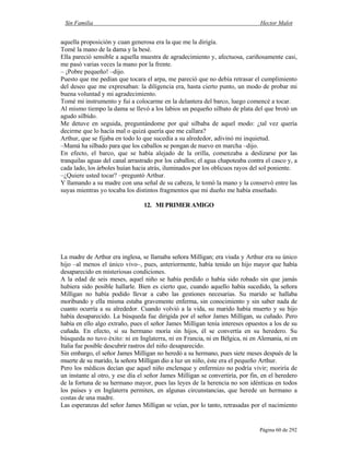 Sin Familia Hector Malot
Página 60 de 292
aquella proposición y cuan generosa era la que me la dirigía.
Tomé la mano de la dama y la besé.
Ella pareció sensible a aquella muestra de agradecimiento y, afectuosa, cariñosamente casi,
me pasó varias veces la mano por la frente.
– ¡Pobre pequeño! –dijo.
Puesto que me pedían que tocara el arpa, me pareció que no debía retrasar el cumplimiento
del deseo que me expresaban: la diligencia era, hasta cierto punto, un modo de probar mi
buena voluntad y mi agradecimiento.
Tomé mi instrumento y fui a colocarme en la delantera del barco, luego comencé a tocar.
Al mismo tiempo la dama se llevó a los labios un pequeño silbato de plata del que brotó un
agudo silbido.
Me detuve en seguida, preguntándome por qué silbaba de aquel modo: ¿tal vez quería
decirme que lo hacía mal o quizá quería que me callara?
Arthur, que se fijaba en todo lo que sucedía a su alrededor, adivinó mi inquietud.
–Mamá ha silbado para que los caballos se pongan de nuevo en marcha –dijo.
En efecto, el barco, que se había alejado de la orilla, comenzaba a deslizarse por las
tranquilas aguas del canal arrastrado por los caballos; el agua chapoteaba contra el casco y, a
cada lado, los árboles huían hacia atrás, iluminados por los oblicuos rayos del sol poniente.
–¿Quiere usted tocar? –preguntó Arthur.
Y llamando a su madre con una señal de su cabeza, le tomó la mano y la conservó entre las
suyas mientras yo tocaba los distintos fragmentos que mi dueño me había enseñado.
12. MI PRIMER AMIGO
La madre de Arthur era inglesa, se llamaba señora Milligan; era viuda y Arthur era su único
hijo –al menos el único vivo–, pues, anteriormente, había tenido un hijo mayor que había
desaparecido en misteriosas condiciones.
A la edad de seis meses, aquel niño se había perdido o había sido robado sin que jamás
hubiera sido posible hallarle. Bien es cierto que, cuando aquello había sucedido, la señora
Milligan no había podido llevar a cabo las gestiones necesarias. Su marido se hallaba
moribundo y ella misma estaba gravemente enferma, sin conocimiento y sin saber nada de
cuanto ocurría a su alrededor. Cuando volvió a la vida, su marido había muerto y su hijo
había desaparecido. La búsqueda fue dirigida por el señor James Milligan, su cuñado. Pero
había en ello algo extraño, pues el señor James Milligan tenía intereses opuestos a los de su
cuñada. En efecto, si su hermano moría sin hijos, él se convertía en su heredero. Su
búsqueda no tuvo éxito: ni en Inglaterra, ni en Francia, ni en Bélgica, ni en Alemania, ni en
Italia fue posible descubrir rastros del niño desaparecido.
Sin embargo, el señor James Milligan no heredó a su hermano, pues siete meses después de la
muerte de su marido, la señora Milligan dio a luz un niño, éste era el pequeño Arthur.
Pero los médicos decían que aquel niño enclenque y enfermizo no podría vivir; moriría de
un instante al otro, y ese día el señor James Milligan se convertiría, por fin, en el heredero
de la fortuna de su hermano mayor, pues las leyes de la herencia no son idénticas en todos
los países y en Inglaterra permiten, en algunas circunstancias, que herede un hermano a
costas de una madre.
Las esperanzas del señor James Milligan se veían, por lo tanto, retrasadas por el nacimiento
 