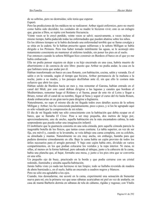 Sin Familia Hector Malot
Página 61 de 292
de su sobrino, pero no destruidas; sólo tenía que esperar.
Esperó.
Pero las predicciones de los médicos no se realizaron: Arthur siguió enfermizo, pero no murió
como había sido decidido; los cuidados de su madre le hicieron vivir; este es un milagro
que, gracias a Dios, se repite con bastante frecuencia.
Veinte veces se le creyó perdido, veinte veces se salvó; sucesivamente, a veces incluso al
mismo tiempo, había padecido todas las enfermedades que pueden abatirse sobre los niños.
En los últimos tiempos se le había declarado una enfermedad terrible que se llama coxalgia y
se sitúa en la cadera. Se le habían prescrito aguas sulfurosas y la señora Milligan se había
dirigido a los Pirineos. Pero tras haber tomado inútilmente las aguas, se le aconsejó otro
tratamiento consistente en mantener al enfermo tendido, sin poner los pies en el suelo.
Fue entonces cuando la señora Milligan hizo construir en Burdeos el barco en el que yo me
había embarcado.
Ella no podía pensar siquiera en dejar a su hijo encerrado en una casa, habría muerto de
aburrimiento o de carencia de aire libre: puesto que Arthur no podía andar, la casa en la
que habitara tenía que andar por él.
Habían transformado en barco en casa flotante, con habitación, cocina, salón y veranda. En el
salón o en la veranda, según el tiempo que hiciera, Arthur permanecía de la mañana a la
noche, junto a su madre, y los paisajes desfilaban ante él, sin que ello le costara más
esfuerzo que abrir los ojos.
Habían salido de Burdeos hacía un mes y, tras remontar el Garona, habían entrado en el
canal del Midi; por este canal debían dirigirse a las lagunas y canales que bordean el
Mediterráneo, remontar luego el Ródano y el Saona, pasar de este río al Loira y llegar a
Briare, tomar allí el canal de su nombre, llegar al Sena y seguir el curso del río hasta Rouen,
donde embarcarían en un gran navío para dirigirse a Inglaterra.
Naturalmente, no supe el mismo día de mi llegada todos esos detalles acerca de la señora
Milligan y Arthur; los fui conociendo paulatinamente, poco a poco, y si los he agrupado aquí
es sólo velando por la comprensión de mi relato.
El día de mi llegada trabé tan sólo conocimiento con la habitación que debía ocupar en el
barco, que se llamaba El Cisne. Pese a ser muy pequeña, dos metros de largo por,
aproximadamente, uno de ancho, aquella habitación era la más encantadora cabina, la más
sorprendente que pueda soñar una imaginación infantil.
El mobiliario que la guarnecía consistía en una sola cómoda, pero aquella cómoda parecía la
inagotable botella de los físicos, que tantas cosas contiene. La tabla superior, en vez de ser
fija, era móvil y, cuando se la levantaba, se veía debajo una cama completa, con su colchón,
su almohada y mantas. Naturalmente no era muy ancha, sin embargo, bastaba para que
pudiera dormirse cómodamente en ella. Bajo la cama había un cajón provisto de todos los
útiles necesarios para el arreglo personal. Y bajo este cajón había otro, dividido en varios
compartimentos, en los que podían colocarse los vestidos y la ropa interior. Ni mesa, ni
sillas, al menos en la forma habitual, pero adosada al tabique, junto a la cabecera de la cama,
había una plancha que, al bajar, formaba una mesa, y junto a los pies otra que se convertía
en una silla.
Un pequeño ojo de buey, practicado en la borda y que podía cerrarse con un cristal
redondo, iluminaba y aireaba aquella habitación.
Jamás había visto yo nada tan hermoso ni tan limpio; todo se hallaba revestido de madera
de abeto barnizada y, en el suelo, había un encerado a cuadros negros y blancos.
Pero no sólo era agradable a los ojos.
Cuando, tras desnudarme, me acosté en la cama, experimenté una sensación de bienestar
nueva para mí; era la primera vez que unas sábanas acariciaban mi piel en vez de arañarla; en
casa de mamá Barberin dormía en sábanas de tela de cáñamo, rígidas y rugosas; con Vitalis
 
