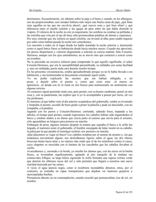 Sin Familia Hector Malot
Página 62 de 292
dormíamos, frecuentemente, sin sábanas sobre la paja o el heno y cuando, en los albergues,
nos las proporcionaban, casi siempre hubiera sido mejor una buena cama de paja; ¡qué finas
eran aquellas en las que me envolvía ahora!; ¡qué suaves eran y qué bien olían! y qué
diferencia entre el muelle colchón y las agujas de pino sobre las que había dormido la
víspera. El silencio de la noche no era ya inquietante, las sombras no estaban ya pobladas y
las estrellas que veía por el ojo de buey sólo pronunciaban palabras de aliento y esperanza.
Por muy cómodo que me sintiera en aquel colchón, me levanté al alba, pues estaba inquieto
por saber cómo habían pasado la noche mis comediantes.
Les encontré a todos en el lugar donde les había instalado la noche anterior y durmiendo
como si aquel barco fuese su habitación desde hacía muchos meses. Cuando me aproximé,
los perros despertaron y vinieron alegremente a solicitar su caricia matinal. Sólo Corazón-
Hermoso, aunque con los ojos entreabiertos, no se movió sino que comenzó a roncar como
un trombón.
No se precisaba un excesivo esfuerzo para comprender lo que aquello significaba: el señor
Corazón-Hermoso, que era la susceptibilidad personificada, se enfadaba con suma facilidad
y, una vez enfadado, ponía mala cara durante mucho tiempo.
En las presentes circunstancias, estaba apesadumbrado porque yo no le había llevado a mi
habitación, y me testimoniaba su descontento simulando aquel sueño.
Yo no podía explicarle las razones que me habían obligado, a mi
pesar, a dejarle sobre el puente y, como que creía estar –al menos en
apariencia– en deuda con él, le tomé en mis brazos para testimoniarle mi sentimiento con
algunas caricias.
Al comienzo siguió poniendo mala cara, pero pronto, con su humor cambiante, pensó en otra
cosa y, con su pantomima, me explicó que si yo le acompañaba a pasear por tierra, tal vez
me perdonase.
El marinero al que había visto el día anterior ocupándose del gobernalle, estaba ya levantado
y limpiaba el puente; accedió de buen grado a poner la plancha y pude así descender, con mi
compañía, a la pradera.
Jugando con los perros y Corazón-Hermoso, corriendo, saltando fosos, trepando a los
árboles, el tiempo pasó pronto; cuando regresamos, los caballos habían sido enganchados al
barco y estaban atados a un álamo que crecía junto al camino que servía para el arrastre;
sólo aguardaban un latigazo para ponerse en marcha.
Embarqué de prisa; algunos minutos después la amarra que sujetaba el barco a la orilla fue
largada, el marinero tomó el gobernalle, el hombre encargado de halar montó en su caballo,
la polea por la que pasaba el remolque rechinó; nos pusimos en marcha.
¡Qué placentero es viajar en barco! Los caballos trotaban por el camino de arrastre y, sin que
notáramos movimiento alguno, nos deslizábamos ligeros sobre el agua; las dos riberas
boscosas huían hacia atrás y no oíamos más ruido que el de los remolinos contra el casco,
cuyo chapoteo se mezclaba con el tintineo de los cascabeles que los caballos llevaban al
cuello.
Avanzábamos y, asomado a la borda, yo miraba los álamos que, con las raíces en la hierba
fresca, se levantaban orgullosamente, agitando al aire tranquilo de la mañana sus
conmovidos follajes; su larga hilera siguiendo la orilla formaba una espesa cortina verde
que detenía los oblicuos rayos del sol y sólo permitía que llegara a nosotros una suave
claridad tamizada por las ramas.
A veces el agua parecía negra, como si recubriera insondables abismos; otras, por el
contrario, se extendía en capas transparentes que dejaban ver lustrosos guijarros y
aterciopeladas hierbas.
Permanecía absorto en mi contemplación, cuando escuché que pronunciaban, tras de mí, mi
nombre.
 