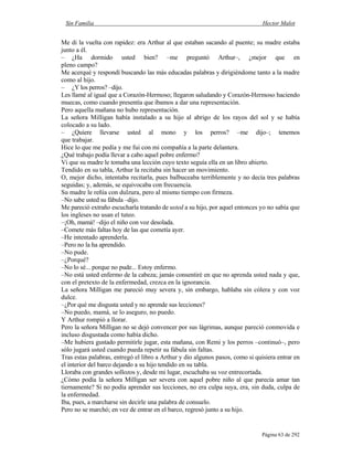 Sin Familia Hector Malot
Página 63 de 292
Me di la vuelta con rapidez: era Arthur al que estaban sacando al puente; su madre estaba
junto a él.
– ¿Ha dormido usted bien? –me preguntó Arthur–, ¿mejor que en
pleno campo?
Me acerqué y respondí buscando las más educadas palabras y dirigiéndome tanto a la madre
como al hijo.
– ¿Y los perros? –dijo.
Les llamé al igual que a Corazón-Hermoso; llegaron saludando y Corazón-Hermoso haciendo
muecas, como cuando presentía que íbamos a dar una representación.
Pero aquella mañana no hubo representación.
La señora Milligan había instalado a su hijo al abrigo de los rayos del sol y se había
colocado a su lado.
– ¿Quiere llevarse usted al mono y los perros? –me dijo–; tenemos
que trabajar.
Hice lo que me pedía y me fui con mi compañía a la parte delantera.
¿Qué trabajo podía llevar a cabo aquel pobre enfermo?
Vi que su madre le tomaba una lección cuyo texto seguía ella en un libro abierto.
Tendido en su tabla, Arthur la recitaba sin hacer un movimiento.
O, mejor dicho, intentaba recitarla, pues balbuceaba terriblemente y no decía tres palabras
seguidas; y, además, se equivocaba con frecuencia.
Su madre le reñía con dulzura, pero al mismo tiempo con firmeza.
–No sabe usted su fábula –dijo.
Me pareció extraño escucharla tratando de usted a su hijo, por aquel entonces yo no sabía que
los ingleses no usan el tuteo.
–¡Oh, mamá! –dijo el niño con voz desolada.
–Comete más faltas hoy de las que cometía ayer.
–He intentado aprenderla.
–Pero no la ha aprendido.
–No pude.
–¿Porqué?
–No lo sé... porque no pude... Estoy enfermo.
–No está usted enfermo de la cabeza; jamás consentiré en que no aprenda usted nada y que,
con el pretexto de la enfermedad, crezca en la ignorancia.
La señora Milligan me pareció muy severa y, sin embargo, hablaba sin cólera y con voz
dulce.
–¿Por qué me disgusta usted y no aprende sus lecciones?
–No puedo, mamá, se lo aseguro, no puedo.
Y Arthur rompió a llorar.
Pero la señora Milligan no se dejó convencer por sus lágrimas, aunque pareció conmovida e
incluso disgustada como había dicho.
–Me hubiera gustado permitirle jugar, esta mañana, con Remi y los perros –continuó–, pero
sólo jugará usted cuando pueda repetir su fábula sin faltas.
Tras estas palabras, entregó el libro a Arthur y dio algunos pasos, como si quisiera entrar en
el interior del barco dejando a su hijo tendido en su tabla.
Lloraba con grandes sollozos y, desde mi lugar, escuchaba su voz entrecortada.
¿Cómo podía la señora Milligan ser severa con aquel pobre niño al que parecía amar tan
tiernamente? Si no podía aprender sus lecciones, no era culpa suya, era, sin duda, culpa de
la enfermedad.
Iba, pues, a marcharse sin decirle una palabra de consuelo.
Pero no se marchó; en vez de entrar en el barco, regresó junto a su hijo.
 