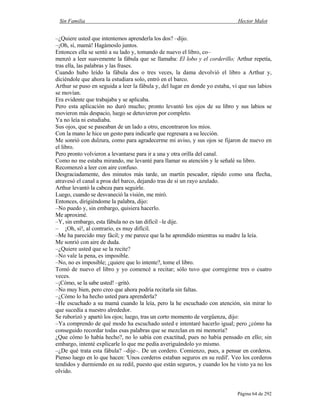 Sin Familia Hector Malot
Página 64 de 292
–¿Quiere usted que intentemos aprenderla los dos? –dijo.
–¡Oh, sí, mamá! Hagámoslo juntos.
Entonces ella se sentó a su lado y, tomando de nuevo el libro, co–
menzó a leer suavemente la fábula que se llamaba: El lobo y el corderillo; Arthur repetía,
tras ella, las palabras y las frases.
Cuando hubo leído la fábula dos o tres veces, la dama devolvió el libro a Arthur y,
diciéndole que ahora la estudiara solo, entró en el barco.
Arthur se puso en seguida a leer la fábula y, del lugar en donde yo estaba, vi que sus labios
se movían.
Era evidente que trabajaba y se aplicaba.
Pero esta aplicación no duró mucho; pronto levantó los ojos de su libro y sus labios se
movieron más despacio, luego se detuvieron por completo.
Ya no leía ni estudiaba.
Sus ojos, que se paseaban de un lado a otro, encontraron los míos.
Con la mano le hice un gesto para indicarle que regresara a su lección.
Me sonrió con dulzura, como para agradecerme mi aviso, y sus ojos se fijaron de nuevo en
el libro.
Pero pronto volvieron a levantarse para ir a una y otra orilla del canal.
Como no me estaba mirando, me levanté para llamar su atención y le señalé su libro.
Recomenzó a leer con aire confuso.
Desgraciadamente, dos minutos más tarde, un martín pescador, rápido como una flecha,
atravesó el canal a proa del barco, dejando tras de sí un rayo azulado.
Arthur levantó la cabeza para seguirle.
Luego, cuando se desvaneció la visión, me miró.
Entonces, dirigiéndome la palabra, dijo:
–No puedo y, sin embargo, quisiera hacerlo.
Me aproximé.
–Y, sin embargo, esta fábula no es tan difícil –le dije.
– ¡Oh, sí!, al contrario, es muy difícil.
–Me ha parecido muy fácil; y me parece que la he aprendido mientras su madre la leía.
Me sonrió con aire de duda.
–¿Quiere usted que se la recite?
–No vale la pena, es imposible.
–No, no es imposible; ¿quiere que lo intente?, tome el libro.
Tomó de nuevo el libro y yo comencé a recitar; sólo tuvo que corregirme tres o cuatro
veces.
–¡Cómo, se la sabe usted! –gritó.
–No muy bien, pero creo que ahora podría recitarla sin faltas.
–¿Cómo lo ha hecho usted para aprenderla?
–He escuchado a su mamá cuando la leía, pero la he escuchado con atención, sin mirar lo
que sucedía a nuestro alrededor.
Se ruborizó y apartó los ojos; luego, tras un corto momento de vergüenza, dijo:
–Ya comprendo de qué modo ha escuchado usted e intentaré hacerlo igual; pero ¿cómo ha
conseguido recordar todas esas palabras que se mezclan en mi memoria?
¿Que cómo lo había hecho?, no lo sabía con exactitud, pues no había pensado en ello; sin
embargo, intenté explicarle lo que me pedía averiguándolo yo mismo.
–¿De qué trata esta fábula? –dije–. De un cordero. Comienzo, pues, a pensar en corderos.
Pienso luego en lo que hacen: 'Unos corderos estaban seguros en su redil'. Veo los corderos
tendidos y durmiendo en su redil, puesto que están seguros, y cuando los he visto ya no los
olvido.
 
