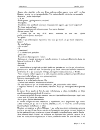 Sin Familia Hector Malot
Página 65 de 292
–Bueno –dijo–, también yo los veo: 'Unos corderos estaban seguros en su redil'. Los hay
blancos y negros; veo ovejas y corderillos. Veo incluso el redil, está hecho con una valla.
–Entonces, ¿no los olvidará ya?
–¡Oh, no!
–Por lo general, ¿quién guarda los corderos?
–Unos perros.
–Cuando no están guardando las ovejas, porque ya están seguras, ¿qué hacen los perros?
–No tienen nada que hacer.
–Entonces pueden dormir; digamos, pues: ‘Los perros dormían’.
–Eso es... es muy fácil.
– ¿Verdad que es muy fácil? Ahora, pensemos en otra cosa. ¿Quién
guarda, con los perros, las ovejas?
–Un pastor.
–Si las ovejas están seguras, el pastor no tiene nada que hacer, ¿en qué puede emplear su
tiempo?
–En tocarla flauta.
–¿Lo ve usted?
–Sí.
–¿Dónde está?
–A la sombra de un gran olmo.
–¿Está solo?
–No, está con algunos pastores vecinos.
–Entonces, si ve usted las ovejas, el redil, los perros y el pastor, ¿podría repetir ahora, sin
faltas, el comienzo de la fábula?
–Creo que sí.
–Inténtelo.
Al oírme hablar así y explicarle qué fácil podría ser aprender una lección que, al comienzo,
parecía difícil, Arthur me miró con emoción y con temor, como si no estuviera convencido
de la verdad de lo que le decía; sin embargo, tras algunos segundos de duda, se decidió.
–'Unos corderos estaban seguros en su redil, los perros dormían y el pastor, a la sombra de un
gran olmo, tocaba la flauta con otros pastores vecinos'.
Entonces, palmoteando, gritó:
–Pero si la sé, no he hecho ninguna falta.
–¿Quiere usted aprender así el resto de la fábula?
–Sí, estoy seguro de que con usted la aprenderé. ¡Ah, qué contenta estará mamá!
Y se puso a estudiar el resto de la fábula, del mismo modo que había aprendido la primera
parte.
En menos de un cuarto de hora la supo perfectamente y estaba repitiéndola sin faltas
cuando su madre apareció detrás de nosotros.
Al comienzo se enfadó al vernos reunidos, pues creyó que estábamos juntos para jugar, pero
Arthur no le dejó decir dos palabras:
–La sé –gritó–, y él me la ha enseñado.
La señora Milligan me miró sorprendida y, seguramente, iba a preguntarme algo cuando
Arthur comenzó, sin que ella se lo pidiese, a repetir El Lobo y el corderillo. Lo hizo con aire
triunfal y alegre, sin balbuceos ni faltas.
Mientras, yo miraba a la señora Milligan; vi que su hermoso rostro se iluminaba con una
sonrisa y me pareció que, luego, sus ojos se humedecían; pero como en aquel instante se
inclinó hacia su hijo para besarle con ternura, rodeándole con ambos brazos, no sé si lloraba.
–Las palabras –decía Arthur– son estúpidas, no significan nada; pero las cosas se ven y
Remi me ha hecho ver al pastor con su flauta; cuando levantaba los ojos del libro ya no
 