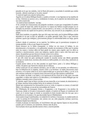Sin Familia Hector Malot
Página 66 de 292
pensaba en lo que me rodeaba, veía la flauta del pastor y escuchaba la melodía que estaba
tocando. ¿Quiere usted que se la cante, mamá?
Y cantó en inglés una canción melancólica.
Aquella vez la señora Milligan lloraba y cuando se levantó, vi sus lágrimas en las mejillas de
su hijo. Entonces se acercó a mí y, tomándome la mano, me la oprimió tan dulcemente que
me sentí conmovido.
–Es usted un buen muchacho –me dijo.
Si he contado tan extensamente este pequeño incidente, es para que comprendáis el cambio
que, a partir de aquel día, sufrió mi posición: la víspera me habían acogido porque era un
domador de animales y podía divertir, con mis perros y mi mono, a un niño enfermo; pero
aquella lección me separó de los perros y del mono, me convertí en un compañero, casi un
amigo.
Debo decir también, en seguida, algo que sólo supe más tarde, que la señora Milligan estaba
desolada al ver que su hijo no aprendía o no podía aprender nada. Pese a que estuviera
enfermo, quería que trabajara y precisamente porque la enfermedad debía ser larga, quería
in–
troducir, desde el comienzo, en su espíritu, los hábitos que le permitieran recuperar el
tiempo perdido, el día en que llegara la curación.
Hasta entonces no lo había conseguido: si Arthur no era reacio al trabajo, lo era
absolutamente a la atención y a la aplicación; tomaba sin resistencia el libro que le ponían
entre las manos e incluso abría de buen grado las manos, para cogerlo, pero no abría su
espíritu y, mecánicamente, como una máquina, repetía mejor o peor, más bien peor que
mejor, las palabras que por fuerza le hacían entrar en la cabeza.
Eso producía una gran pesadumbre en su madre, que se desesperaba.
Y por ello sintió tan gran satisfacción cuando le escuchó recitar una fábula aprendida
conmigo en media hora, mientras ella misma no había podido, en varios días, metérsela en
la memoria.
Cuando pienso ahora en los días pasados en aquel barco, junto a la señora Milligan y
Arthur, me parece que fueron los mejores de mi infancia.
Arthur sentía por mí una ardiente amistad y, por mi lado, yo me permitía, sin reflexionar y
bajo la influencia de la simpatía, mirarle como a un hermano: no había discusiones entre
nosotros; ni la menor señal en él, de la superioridad que su posición le daba y, en mí, ni la
más mínima confusión; ni siquiera tenía conciencia de que algo pudiera confundirme.
Eso se debía, sin duda, a mi edad y a mi ignorancia de las cosas de la vida; pero, con toda
seguridad, se debía más todavía a la delicadeza y a la bondad de la señora Milligan que me
hablaba a menudo como si fuera su hijo.
Y, además, aquel viaje en barco era para mí una maravilla; ni un instante de aburrimiento o
de fatiga; nuestras horas estaban llenas de la mañana a la noche.
Desde que construyeron los ferrocarriles ya no se visita, ni siquiera se conoce, el canal del
Midi y, sin embargo, es una de las curiosidades de Francia.
De Villefranche de Lauraguais fuimos a Avignonnet, y de Avignonnet a las piedras de
Naurouse, donde se levanta el monumento erigido a la gloria de Riquet, el constructor del
canal, en el mismo lugar en donde se encuentra la línea trazada entre los ríos que van a
desembocar en el océano y los que descienden hacia el Mediterráneo.
Atravesamos luego Castelnaudary, la ciudad de los molinos, Carcassone, la ciudad medieval,
y por la esclusa de Fouserannes, tan curiosa con sus ocho pequeñas esclusas sucesivas,
habíamos bajado hacia Beziers.
Cuando el paisaje era interesante, no recorríamos más que algunas leguas en una jornada,
cuando, por el contrario, era monótono, íbamos más de prisa.
Era la propia ruta la que decidía nuestro ritmo y nuestra partida.
 