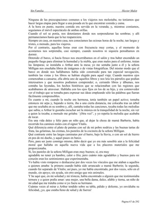 Sin Familia Hector Malot
Página 67 de 292
Ninguna de las preocupaciones comunes a los viajeros nos molestaba; no teníamos que
hacer largas etapas para llegar a una posada en la que encontrar comida y cama.
A la hora en punto, nuestra comida era servida en la veranda; y, mientras comíamos,
seguíamos el móvil espectáculo de ambas orillas.
Cuando el sol se ponía, nos deteníamos donde nos sorprendieran las sombras; y allí
permanecíamos hasta que la luz reapareciera.
Siempre en casa, en nuestra casa, nos conocíamos las ociosas horas de la noche, tan largas y
tristes, a menudo, para los viajeros.
Por el contrario, aquellas horas eran con frecuencia muy cortas, y el momento de
acostarnos nos sorprendía, casi siempre, cuando nosotros ni siquiera pensábamos en
dormir.
Detenido el barco, si hacía fresco nos encerrábamos en el salón y tras haber encendido un
pequeño fuego para eliminar la humedad y la niebla, que eran males para el enfermo, traían
las lámparas; se instalaba a Arthur ante la mesa; yo me sentaba junto a él y la señora
Milligan nos enseñaba libros de imágenes o de vistas fotográficas. Del mismo modo que el
barco en donde nos hallábamos había sido construido para tan especial navegación,
también las vistas y los libros se habían elegido para aquel viaje. Cuando nuestros ojos
comenzaban a cansarse, ella abría uno de aquellos libros y nos leía los párrafos que podían
interesarnos y que nosotros podíamos comprender; o, cerrando libros y álbumes, nos
contaba las leyendas, los hechos históricos que se relacionaban con las regiones que
acabábamos de atravesar. Hablaba con los ojos fijos en los de su hijo, y era conmovedor
ver el trabajo que se tomaba para expresar sus ideas empleando sólo las palabras que fueran
fácilmente comprensibles.
En cuanto a mí, cuando la noche era hermosa, tenía también un papel activo; tomaba
entonces mi arpa y, bajando a tierra, iba a una cierta distancia, me colocaba tras un árbol
que me ocultaba en su sombra y, allí, cantaba todas las canciones, tocaba todas las melodías
que sabía; a Arthur le gustaba escuchar así la música en la tranquilidad de la noche, sin ver
a quien la tocaba; a menudo me gritaba: ‘¡Otra vez!’, y yo repetía la melodía que acababa
de tocar.
Era una vida dulce y feliz para un niño que, al dejar la choza de mamá Barberin, había
recorrido los caminos reales con el signor Vitalis.
Qué diferencia entre el plato de patatas con sal de mi pobre nodriza y las buenas tartas de
fruta, las gelatinas, las cremas, los pasteles de la cocinera de la señora Milligan.
Qué contraste entre las largas caminatas por el barro, bajo la lluvia, o con un sol de hierro
en pos de mi dueño, y aquel paseo en barco.
Pero, para ser justo conmigo mismo, debo decir que yo era más sensible aún a la felicidad
moral que hallaba en aquella nueva vida que a los placeres materiales que me
proporcionaba.
Sí, los pasteles de la señora Milligan eran muy buenos; sí, era muy
agradable no tener ya hambre, calor o frío; pero cuánto más agradables y buenos para mi
corazón eran los sentimientos que experimentaba.
Yo había visto romperse o deshacerse por dos veces los vínculos que me ataban a aquellos
a quienes amaba: la primera cuando había sido arrancado a mamá Barberin; la segunda,
cuando fui separado de Vitalis; así pues, yo me había encontrado, por dos veces, sólo en el
mundo, sin apoyo, sin ayuda, sin otro amigo que mis animales.
Y he aquí que, en mi soledad y mi tristeza, había encontrado a alguien que me testimoniaba
ternura y a quien podía amar: una mujer, una bella dama, dulce, afable y tierna, un niño de
mi edad que me trataba como si yo fuera su hermano.
Cuántas veces al mirar a Arthur tendido sobre su tabla, pálido y doliente, yo envidiaba su
felicidad, ¡yo, que estaba lleno de salud y de fuerza!
 