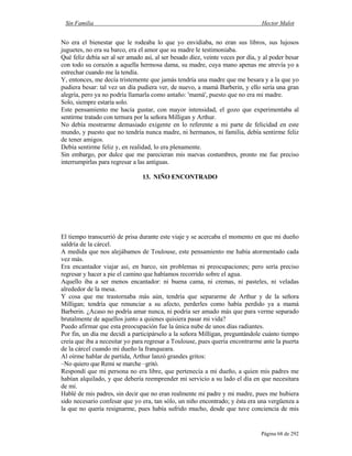Sin Familia Hector Malot
Página 68 de 292
No era el bienestar que le rodeaba lo que yo envidiaba, no eran sus libros, sus lujosos
juguetes, no era su barco, era el amor que su madre le testimoniaba.
Qué feliz debía ser al ser amado así, al ser besado diez, veinte veces por día, y al poder besar
con todo su corazón a aquella hermosa dama, su madre, cuya mano apenas me atrevía yo a
estrechar cuando me la tendía.
Y, entonces, me decía tristemente que jamás tendría una madre que me besara y a la que yo
pudiera besar: tal vez un día pudiera ver, de nuevo, a mamá Barberin, y ello sería una gran
alegría, pero ya no podría llamarla como antaño: 'mamá', puesto que no era mi madre.
Solo, siempre estaría solo.
Este pensamiento me hacía gustar, con mayor intensidad, el gozo que experimentaba al
sentirme tratado con ternura por la señora Milligan y Arthur.
No debía mostrarme demasiado exigente en lo referente a mi parte de felicidad en este
mundo, y puesto que no tendría nunca madre, ni hermanos, ni familia, debía sentirme feliz
de tener amigos.
Debía sentirme feliz y, en realidad, lo era plenamente.
Sin embargo, por dulce que me parecieran mis nuevas costumbres, pronto me fue preciso
interrumpirlas para regresar a las antiguas.
13. NIÑO ENCONTRADO
El tiempo transcurrió de prisa durante este viaje y se acercaba el momento en que mi dueño
saldría de la cárcel.
A medida que nos alejábamos de Toulouse, este pensamiento me había atormentado cada
vez más.
Era encantador viajar así, en barco, sin problemas ni preocupaciones; pero sería preciso
regresar y hacer a pie el camino que habíamos recorrido sobre el agua.
Aquello iba a ser menos encantador: ni buena cama, ni cremas, ni pasteles, ni veladas
alrededor de la mesa.
Y cosa que me trastornaba más aún, tendría que separarme de Arthur y de la señora
Milligan; tendría que renunciar a su afecto, perderles como había perdido ya a mamá
Barberin. ¿Acaso no podría amar nunca, ni podría ser amado más que para verme separado
brutalmente de aquellos junto a quienes quisiera pasar mi vida?
Puedo afirmar que esta preocupación fue la única nube de unos días radiantes.
Por fin, un día me decidí a participárselo a la señora Milligan, preguntándole cuánto tiempo
creía que iba a necesitar yo para regresar a Toulouse, pues quería encontrarme ante la puerta
de la cárcel cuando mi dueño la franqueara.
Al oírme hablar de partida, Arthur lanzó grandes gritos:
–No quiero que Remi se marche –gritó.
Respondí que mi persona no era libre, que pertenecía a mi dueño, a quien mis padres me
habían alquilado, y que debería reemprender mi servicio a su lado el día en que necesitara
de mí.
Hablé de mis padres, sin decir que no eran realmente mi padre y mi madre, pues me hubiera
sido necesario confesar que yo era, tan sólo, un niño encontrado; y ésta era una vergüenza a
la que no quería resignarme, pues había sufrido mucho, desde que tuve conciencia de mis
 