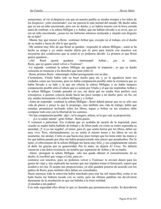 Sin Familia Hector Malot
Página 69 de 292
sensaciones, al ver el desprecio con que en nuestro pueblo se miraba siempre a los niños de
los hospicios: ¡niño encontrado!; eso me parecía lo más normal del mundo. Mi dueño sabía
que yo era un niño encontrado, pero era mi dueño, y yo habría muerto con la boca cerrada
antes de confesar, a la señora Milligan y a Arthur, que me habían elevado a su nivel, que yo
era un niño encontrado; ¿acaso no me hubieran entonces rechazado y alejado con disgusto
de su lado?
–Mamá, hay que retener a Remi –continuó Arthur que, excepto en el trabajo, era el dueño
de su madre y hacía de ella lo que quería.
–Me sentiría muy feliz de que Remi se quedara –respondió la señora Milligan–, usted se ha
hecho su amigo y yo siento mucho afecto por él; pero para tenerle con nosotros son
necesarias dos condiciones que ni usted ni yo podemos decidir. La primera es que Remi
quiera quedarse...
–¡Ah! Remi querrá quedarse –interrumpió Arthur–, ¿no es cierto,
Remi, que no quiere usted volver a Toulouse?
–La segunda –continuó la señora Milligan sin aguardar ni respuesta–, es que su dueño
consienta en renunciar a los derechos que tiene sobre él.
–Remi, primero Remi –interrumpió Arthur prosiguiendo con su idea.
Ciertamente, Vitalis había sido un buen dueño para mí, y yo le agradecía tanto sus
cuidados como sus lecciones, pero no había comparación posible entre la existencia que yo
había llevado a su lado y la que me ofrecía la señora Milligan; y no había tampoco
comparación posible entre el afecto que yo sentía por Vitalis y el que me inspiraban Arthur y
la señora Milligan. Cuando pensaba en eso, me decía que no estaba bien preferir esos
extranjeros, a quienes conocía desde hacía tan poco tiempo a mi dueño; pero, en fin, así
era; amaba tiernamente a la señora Milligan y a Arthur.
–Antes de responder –continuó la señora Milligan–, Remi deberá pensar que no es sólo una
vida de placer y paseo lo que le propongo, sino también una vida de trabajo; habrá que
estudiar, permanecer inclinado sobre los libros, seguir a Arthur en sus estudios; debe
comparar todo esto con la libertad de los caminos.
–No hay comparación posible –dije–, se lo aseguro, señora, sé lo que vale su proposición.
– ¡Lo ve usted, mamá! –gritó Arthur–. Remi quiere.
Y comenzó a palmotear. Era evidente que yo acababa de sacarle de la inquietud, pues
cuando su madre había hablado de trabajo y de libros pude ver cómo su rostro expresaba su
ansiedad. ¡Y si yo me negaba!, el temor, para él, que sentía horror por los libros, debió ser
muy vivo. Pero, afortunadamente, yo no sentía el mismo temor y los libros en vez de
asustarme, me atraían. Cierto es que hacía muy poco tiempo que los tenía entre las manos y
los que habían pasado por ellas me había proporcionado más placer que pesadumbre. Por lo
tanto, el ofrecimiento de la señora Milligan me hacía muy feliz, y era completamente sincero
al darle las gracias por su generosidad. Por lo tanto, no dejaría El Cisne. No debería
renunciar a tan dulce existencia, no tendría que separarme de Arthur y de su madre.
–Ahora –prosiguió la señora Milligan– sólo nos queda obtener el consentimiento de su
dueño; le escribiré que venga a Cette, para en–
contrarse con nosotros, pues no podemos volver a Toulouse: le enviaré dinero para los
gastos de viaje y, tras explicarle las razones que nos impiden tomar el ferrocarril, espero que
acudirá a mi cita. Si acepta mis proposiciones, ya sólo quedará ponerse de acuerdo con los
padres de Remi; pues también ellos deben ser consultados.
Hasta entonces toda la entrevista había marchado para mía las mil maravillas, como si un
hada buena me hubiera tocado con su varita; pero las últimas palabras me devolvieron
duramente de la ensoñación en que me hallaba a la triste realidad.
¡Consultar a mis padres!
Con toda seguridad ellos dirían lo que yo deseaba que permaneciera oculto. Se descubriría
 