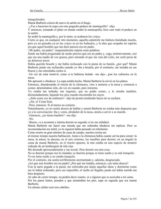 Sin Familia Hector Malot
Página 7 de 292
tranquilizador.
Mamá Barberin colocó de nuevo la sartén en el fuego.
–¿Vas a hacernos la sopa con este pequeño pedazo de mantequilla? –dijo.
Y entonces, tomando el plato en donde estaba la mantequilla, hizo caer todo el pedazo en
la sartén.
Se acabó la mantequilla y, por lo tanto, se acabaron los crêpes.
Cierto es que, en cualquier otro momento, aquella catástrofe me hubiera fastidiado mucho,
pero yo no pensaba ya en las crêpes ni en los buñuelos, y la idea que ocupaba mi espíritu
era que aquel hombre que tan duro parecía era mi padre.
'¡Mi padre, mi padre!', maquinalmente repetía estas palabras.
Jamás me había preguntado de modo preciso qué era un padre y, vaga, instintivamente, creí
que era una madre de voz gruesa, pero mirando al que me caía del cielo, me sentí presa de
un doloroso terror.
Había querido besarle y me había rechazado con la punta de su bastón, ¿por qué? Mamá
Barberin jamás me rechazaba cuando yo iba a besarla, por el contrario, me tomaba en sus
brazos y me estrechaba contra sí.
–En vez de estar inmóvil, como si te hubieras helado –me dijo–, pon los cubiertos en la
mesa.
Me apresuré a obedecer. La sopa estaba hecha. Mamá Barberin la sirvió en los platos.
Entonces, abandonando el rincón de la chimenea, vino a sentarse a la mesa y comenzó a
comer, deteniéndose sólo, de vez en cuando, para mirarme.
Yo estaba tan turbado, tan inquieto, que no podía comer, y le miraba también,
disimuladamente, bajando los ojos cuando encontraba los suyos.
–¿Sólo come eso de ordinario? –dijo de pronto tendiendo hacia mí su cuchara.
–¡Ah, sí! Come bien.
–Peor, entonces. Si al menos no comiera.
Naturalmente, yo no sentía deseos de hablar y mamá Barberin no estaba más dispuesta que
yo a la conversación: iba y venía, alrededor de la mesa, atenta a servir a su marido.
–Entonces, ¿no tienes hambre? –me dijo.
–No.
–Bueno, ve a acostarte e intenta dormir en seguida; si no me enfadaré.
Mamá Barberin me lanzó una mirada que me ordenaba obedecer sin replicar. Pero su
recomendación era inútil, yo ni siquiera había pensado en rebelarme.
Como ocurre en gran número de casas de campo, nuestra cocina era
al mismo tiempo nuestra habitación. Junto a la chimenea había cuanto servía para comer: la
mesa, la artesa, la alacena; en el otro extremo, los muebles para dormir; en un ángulo la
cama de mamá Barberin, en el rincón opuesto, la mía estaba en una especie de armario
rodeado de un lambrequín de tela roja.
Me desnudé apresuradamente y me acosté. Pero dormir era otra cosa.
No se duerme porque nos lo mandan; se duerme porque se tiene sueño y se está tranquilo.
Yo no tenía sueño y no estaba tranquilo.
Por el contrario, me sentía terriblemente atormentado y, además, desgraciado.
¡Así que este hombre era mi padre! ¿Por qué me trataba, entonces, con tanta dureza?
Con la nariz pegada a la pared, me esforzaba por alejar aquellas ideas y dormirme como
me lo había ordenado; pero era imposible; el sueño no llegaba; jamás me había sentido tan
bien despierto.
Al cabo de cierto tiempo, no podría decir cuanto, oí a alguien que se acercaba a mi cama.
Por los pasos lentos, pesados y que arrastraban los pies, supe en seguida que era mamá
Barberin.
Un aliento cálido rozó mis cabellos.
 