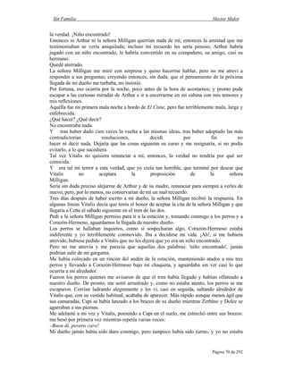 Sin Familia Hector Malot
Página 70 de 292
la verdad. ¡Niño encontrado!
Entonces ni Arthur ni la señora Milligan querrían nada de mí; entonces la amistad que me
testimoniaban se vería aniquilada; incluso mi recuerdo les sería penoso; Arthur habría
jugado con un niño encontrado, le habría convertido en su compañero, su amigo, casi su
hermano.
Quedé aterrado.
La señora Milligan me miró con sorpresa y quiso hacerme hablar, pero no me atreví a
responder a sus preguntas; creyendo entonces, sin duda, que el pensamiento de la próxima
llegada de mi dueño me turbaba, no insistió.
Por fortuna, eso ocurría por la noche, poco antes de la hora de acostarnos; y pronto pude
escapar a las curiosas miradas de Arthur e ir a encerrarme en mi cabina con mis temores y
mis reflexiones.
Aquélla fue mi primera mala noche a bordo de El Cisne, pero fue terriblemente mala, larga y
enfebrecida.
¿Qué hacer? ¿Qué decir?
No encontraba nada.
Y tras haber dado cien veces la vuelta a las mismas ideas, tras haber adoptado las más
contradictorias resoluciones, decidí por fin no
hacer ni decir nada. Dejaría que las cosas siguieran su curso y me resignaría, si no podía
evitarlo, a lo que sucediera.
Tal vez Vitalis no quisiera renunciar a mí, entonces, la verdad no tendría por qué ser
conocida.
Y era tal mi terror a esta verdad, que yo creía tan horrible, que terminé por desear que
Vitalis no aceptara la proposición de la señora
Milligan.
Sería sin duda preciso alejarme de Arthur y de su madre, renunciar para siempre a verles de
nuevo; pero, por lo menos, no conservarían de mí un mal recuerdo.
Tres días después de haber escrito a mi dueño, la señora Milligan recibió la respuesta. En
algunas líneas Vitalis decía que tenía el honor de aceptar la cita de la señora Milligan y que
llegaría a Cette el sábado siguiente en el tren de las dos.
Pedí a la señora Milligan permiso para ir a la estación y, tomando conmigo a los perros y a
Corazón-Hermoso, aguardamos la llegada de nuestro dueño.
Los perros se hallaban inquietos, como si sospecharan algo, Corazón-Hermoso estaba
indiferente y yo terriblemente conmovido. Iba a decidirse mi vida. ¡Ah!, si me hubiera
atrevido, hubiese pedido a Vitalis que no les dijera que yo era un niño encontrado.
Pero no me atrevía y me parecía que aquellas dos palabras: 'niño encontrado', jamás
podrían salir de mi garganta.
Me había colocado en un rincón del andén de la estación, manteniendo atados a mis tres
perros y llevando a Corazón-Hermoso bajo mi chaqueta, y aguardaba sin ver casi lo que
ocurría a mi alrededor.
Fueron los perros quienes me avisaron de que el tren había llegado y habían olfateado a
nuestro dueño. De pronto, me sentí arrastrado y, como no estaba atento, los perros se me
escaparon. Corrían ladrando alegremente y les vi, casi en seguida, saltando alrededor de
Vitalis que, con su vestido habitual, acababa de aparecer. Más rápido aunque menos ágil que
sus camaradas, Capi se había lanzado a los brazos de su dueño mientras Zerbino y Dolce se
agarraban a sus piernas.
Me adelanté a mi vez y Vitalis, poniendo a Capi en el suelo, me estrechó entre sus brazos:
me besó por primera vez mientras repetía varias veces:
–Buon di, povero caro!
Mi dueño jamás había sido duro conmigo, pero tampoco había sido tierno, y yo no estaba
 