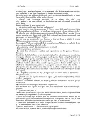 Sin Familia Hector Malot
Página 71 de 292
acostumbrado a aquellas efusiones; eso me enterneció y las lágrimas acudieron a mis ojos,
pues me hallaba en una situación en la que el corazón se conmueve pronto.
Le miré y advertí que había envejecido en la cárcel; su cuerpo se había inclinado; su rostro
había palidecido y sus labios habían perdido el color.
– ¡Bueno! ¿Me encuentras cambiado, no es cierto, hijo mío? –me
dijo–; la cárcel es una mala residencia y el aburrimiento una mala enfermedad; pero todo irá
mejor ahora.
Luego, cambiando de tema, me preguntó:
– ¿Y dónde conociste a esa dama que me ha escrito?
Le conté entonces cómo había encontrado El Cisne y cómo, desde aquel momento, había
vivido junto a la señora Milligan y su hijo, lo que habíamos visto y lo que habíamos hecho.
Mi relato fue tanto más largo cuanto que yo tenía miedo de llegar al final y abordar el tema
que me asustaba; pues, ahora, jamás podría decir a mi dueño que deseaba abandonarle para
permanecer con la señora Milligan y Arthur.
Pero no tuve que confesárselo, pues llegamos al hotel en donde se alojaba la señora
Milligan, antes de que mi relato hubiera terminado.
Por otra parte, Vitalis no me dijo nada de la carta de la señora Milligan y no me habló de las
proposiciones que ella debía haberle hecho.
–¿Y esa dama me espera? –dijo cuando entramos en el hotel.
–Sí, le conduciré a sus apartamentos.
–Es inútil, dime el número y quédate aquí esperándome con los perros y Corazón-
Hermoso.
Cuando mi dueño hablaba yo no acostumbraba replicarle o a discutir, quise, sin embargo,
arriesgarme a hacerle una observación, para pedirle que me dejara acompañarle junto a la
señora Milligan, lo que me parecía tan natural como justo; pero me cerró la boca con un
gesto y obedecí, quedándome en la puerta del hotel, en un banco, con los perros a mi
alrededor. También ellos habían querido seguirle, pero no habían podido negarse a
obedecer la orden de no entrar, como no pude negarme yo mismo; Vitalis sabía mandar.
¿Por qué no quiso que asistiera a su entrevista con la señora Milligan? Eso era lo que me
preguntaba yo, dando mil vueltas a la cuestión. No había hallado todavía la respuesta cuando
le vi regresar.
–Ve a despedirte de la dama –me dijo–, te espero aquí; nos iremos dentro de diez minutos.
Quedé anonadado.
– ¡Bueno! –dijo tras algunos minutos de espera–, ¿no me has comprendido?; pareces
estúpido. ¡Date prisa!
Vitalis no acostumbraba hablarme con dureza y jamás me había tratado así desde que yo
estaba con él.
Me levanté maquinalmente para obedecer sin comprenderle.
Pero tras haber dado algunos pasos para subir a los apartamentos de la señora Milligan,
pregunté:
– ¿Ha dicho usted pues...?
–Le he dicho que me eras útil y que yo te era útil; en consecuencia, no estoy dispuesto a ceder
los derechos que tengo sobre ti; ve y vuelve pronto.
Aquello me devolvió algo de valor, pues me hallaba tan absolutamente poseído por mi
pensamiento fijo de niño encontrado que imaginé que, si era preciso partir al cabo de diez
minutos era porque mi dueño había dicho todo lo que sabía de mi nacimiento.
Al entrar en el apartamento de la señora Milligan, encontré a Arthur llorando a lágrima viva
y a su madre inclinada sobre él para consolarle.
–¿Verdad, Remi, que no va a marcharse usted? –gritó Arthur.
La señora Milligan respondió por mí, explicándole que yo debía obedecer.
 