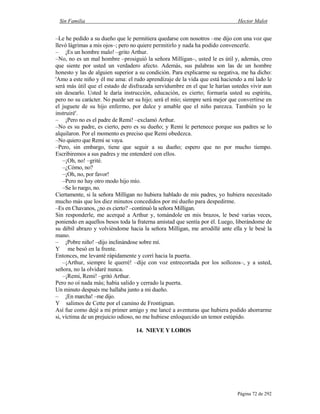 Sin Familia Hector Malot
Página 72 de 292
–Le he pedido a su dueño que le permitiera quedarse con nosotros –me dijo con una voz que
llevó lágrimas a mis ojos–; pero no quiere permitirlo y nada ha podido convencerle.
– ¡Es un hombre malo! –grito Arthur.
–No, no es un mal hombre –prosiguió la señora Milligan–, usted le es útil y, además, creo
que siente por usted un verdadero afecto. Además, sus palabras son las de un hombre
honesto y las de alguien superior a su condición. Para explicarme su negativa, me ha dicho:
'Amo a este niño y él me ama: el rudo aprendizaje de la vida que está haciendo a mi lado le
será más útil que el estado de disfrazada servidumbre en el que le harían ustedes vivir aun
sin desearlo. Usted le daría instrucción, educación, es cierto; formaría usted su espíritu,
pero no su carácter. No puede ser su hijo; será el mío; siempre será mejor que convertirse en
el juguete de su hijo enfermo, por dulce y amable que el niño parezca. También yo le
instruiré'.
– ¡Pero no es el padre de Remi! –exclamó Arthur.
–No es su padre, es cierto, pero es su dueño; y Remi le pertenece porque sus padres se lo
alquilaron. Por el momento es preciso que Remi obedezca.
–No quiero que Remi se vaya.
–Pero, sin embargo, tiene que seguir a su dueño; espero que no por mucho tiempo.
Escribiremos a sus padres y me entenderé con ellos.
–¡Oh, no! –grité.
–¿Cómo, no?
–¡Oh, no, por favor!
–Pero no hay otro modo hijo mío.
–Se lo ruego, no.
Ciertamente, si la señora Milligan no hubiera hablado de mis padres, yo hubiera necesitado
mucho más que los diez minutos concedidos por mi dueño para despedirme.
–Es en Chavanos, ¿no es cierto? –continuó la señora Milligan.
Sin responderle, me acerqué a Arthur y, tomándole en mis brazos, le besé varias veces,
poniendo en aquellos besos toda la fraterna amistad que sentía por él. Luego, liberándome de
su débil abrazo y volviéndome hacia la señora Milligan, me arrodillé ante ella y le besé la
mano.
– ¡Pobre niño! –dijo inclinándose sobre mí.
Y me besó en la frente.
Entonces, me levanté rápidamente y corrí hacia la puerta.
–¡Arthur, siempre le querré! –dije con voz entrecortada por los sollozos–, y a usted,
señora, no la olvidaré nunca.
–¡Remi, Remi! –gritó Arthur.
Pero no oí nada más; había salido y cerrado la puerta.
Un minuto después me hallaba junto a mi dueño.
– ¡En marcha! –me dijo.
Y salimos de Cette por el camino de Frontignan.
Así fue como dejé a mi primer amigo y me lancé a aventuras que hubiera podido ahorrarme
si, víctima de un prejuicio odioso, no me hubiese enloquecido un temor estúpido.
14. NIEVE Y LOBOS
 