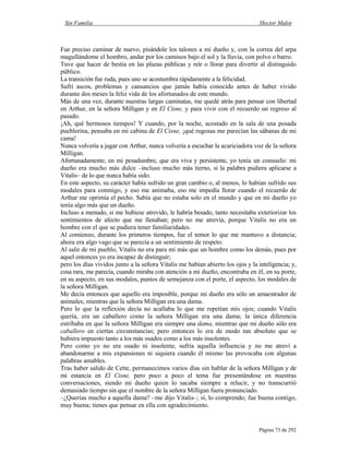 Sin Familia Hector Malot
Página 73 de 292
Fue preciso caminar de nuevo, pisándole los talones a mi dueño y, con la correa del arpa
magullándome el hombro, andar por los caminos bajo el sol y la lluvia, con polvo o barro.
Tuve que hacer de bestia en las plazas públicas y reír o llorar para divertir al distinguido
público.
La transición fue ruda, pues uno se acostumbra rápidamente a la felicidad.
Sufrí ascos, problemas y cansancios que jamás había conocido antes de haber vivido
durante dos meses la feliz vida de los afortunados de este mundo.
Más de una vez, durante nuestras largas caminatas, me quedé atrás para pensar con libertad
en Arthur, en la señora Milligan y en El Cisne, y para vivir con el recuerdo un regreso al
pasado.
¡Ah, qué hermosos tiempos! Y cuando, por la noche, acostado en la sala de una posada
pueblerina, pensaba en mi cabina de El Cisne, ¡qué rugosas me parecían las sábanas de mi
cama!
Nunca volvería a jugar con Arthur, nunca volvería a escuchar la acariciadora voz de la señora
Milligan.
Afortunadamente, en mi pesadumbre, que era viva y persistente, yo tenía un consuelo: mi
dueño era mucho más dulce –incluso mucho más tierno, si la palabra pudiera aplicarse a
Vitalis– de lo que nunca había sido.
En este aspecto, su carácter había sufrido un gran cambio o, al menos, lo habían sufrido sus
modales para conmigo, y eso me animaba, eso me impedía llorar cuando el recuerdo de
Arthur me oprimía el pecho. Sabía que no estaba solo en el mundo y que en mi dueño yo
tenía algo más que un dueño.
Incluso a menudo, si me hubiese atrevido, le habría besado, tanto necesitaba exteriorizar los
sentimientos de afecto que me llenaban; pero no me atrevía, porque Vitalis no era un
hombre con el que se pudiera tener familiaridades.
Al comienzo, durante los primeros tiempos, fue el temor lo que me mantuvo a distancia;
ahora era algo vago que se parecía a un sentimiento de respeto.
Al salir de mi pueblo, Vitalis no era para mí más que un hombre como los demás, pues por
aquel entonces yo era incapaz de distinguir;
pero los días vividos junto a la señora Vitalis me habían abierto los ojos y la inteligencia; y,
cosa rara, me parecía, cuando miraba con atención a mi dueño, encontraba en él, en su porte,
en su aspecto, en sus modales, puntos de semejanza con el porte, el aspecto, los modales de
la señora Milligan.
Me decía entonces que aquello era imposible, porque mi dueño era sólo un amaestrador de
animales, mientras que la señora Milligan era una dama.
Pero lo que la reflexión decía no acallaba lo que me repetían mis ojos; cuando Vitalis
quería, era un caballero como la señora Milligan era una dama; la única diferencia
estribaba en que la señora Milligan era siempre una dama, mientras que mi dueño sólo era
caballero en ciertas circunstancias; pero entonces lo era de modo tan absoluto que se
hubiera impuesto tanto a los más osados como a los más insolentes.
Pero como yo no era osado ni insolente, sufría aquella influencia y no me atreví a
abandonarme a mis expansiones ni siquiera cuando él mismo las provocaba con algunas
palabras amables.
Tras haber salido de Cette, permanecimos varios días sin hablar de la señora Milligan y de
mi estancia en El Cisne, pero poco a poco el tema fue presentándose en nuestras
conversaciones, siendo mi dueño quien lo sacaba siempre a relucir, y no transcurrió
demasiado tiempo sin que el nombre de la señora Milligan fuera pronunciado.
–¿Querías mucho a aquella dama? –me dijo Vitalis–; sí, lo comprendo; fue buena contigo,
muy buena; tienes que pensar en ella con agradecimiento.
 