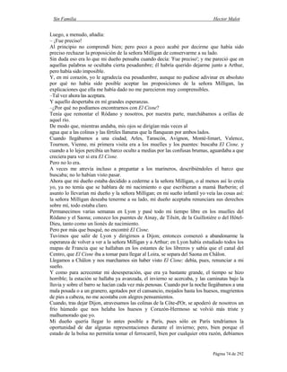 Sin Familia Hector Malot
Página 74 de 292
Luego, a menudo, añadía:
– ¡Fue preciso!
Al principio no comprendí bien; pero poco a poco acabé por decirme que había sido
preciso rechazar la proposición de la señora Milligan de conservarme a su lado.
Sin duda eso era lo que mi dueño pensaba cuando decía: 'Fue preciso'; y me pareció que en
aquellas palabras se ocultaba cierta pesadumbre; él habría querido dejarme junto a Arthur,
pero había sido imposible.
Y, en mi corazón, yo le agradecía esa pesadumbre, aunque no pudiese adivinar en absoluto
por qué no había sido posible aceptar las proposiciones de la señora Milligan, las
explicaciones que ella me había dado no me parecieron muy comprensibles.
–Tal vez ahora las aceptara.
Y aquello despertaba en mí grandes esperanzas.
–¿Por qué no podíamos encontrarnos con El Cisne?
Tenía que remontar el Ródano y nosotros, por nuestra parte, marchábamos a orillas de
aquel río.
De modo que, mientras andaba, mis ojos se dirigían más veces al
agua que a las colinas y las fértiles llanuras que la flanquean por ambos lados.
Cuando llegábamos a una ciudad, Arles, Tarascón, Avignon, Monté-limart, Valence,
Tournon, Vienne, mi primera visita era a los muelles y los puentes: buscaba El Cisne, y
cuando a lo lejos percibía un barco oculto a medias por las confusas brumas, aguardaba a que
creciera para ver si era El Cisne.
Pero no lo era.
A veces me atrevía incluso a preguntar a los marineros, describiéndoles el barco que
buscaba; no lo habían visto pasar.
Ahora que mi dueño estaba decidido a cederme a la señora Milligan, o al menos así lo creía
yo, ya no temía que se hablara de mi nacimiento o que escribieran a mamá Barberin; el
asunto lo llevarían mi dueño y la señora Milligan; en mi sueño infantil yo veía las cosas así:
la señora Milligan deseaba tenerme a su lado, mi dueño aceptaba renunciara sus derechos
sobre mí, todo estaba claro.
Permanecimos varias semanas en Lyon y pasé todo mi tiempo libre en los muelles del
Ródano y el Saona; conozco los puentes de Ainay, de Tilsitt, de la Guillotiére o del Hôtel-
Dieu, tanto como un lionés de nacimiento.
Pero por más que busqué, no encontré El Cisne.
Tuvimos que salir de Lyon y dirigirnos a Dijon; entonces comenzó a abandonarme la
esperanza de volver a ver a la señora Milligan y a Arthur; en Lyon había estudiado todos los
mapas de Francia que se hallaban en los estantes de los libreros y sabía que el canal del
Centro, que El Cisne iba a tomar para llegar al Loira, se separa del Saona en Châlon.
Llegamos a Châlon y nos marchamos sin haber visto El Cisne; debía, pues, renunciar a mi
sueño.
Y como para acrecentar mi desesperación, que era ya bastante grande, el tiempo se hizo
horrible; la estación se hallaba ya avanzada, el invierno se acercaba, y las caminatas bajo la
lluvia y sobre el barro se hacían cada vez más penosas. Cuando por la noche llegábamos a una
mala posada o a un granero, agotados por el cansancio, mojados hasta los huesos, mugrientos
de pies a cabeza, no me acostaba con alegres pensamientos.
Cuando, tras dejar Dijon, atravesamos las colinas de la Côte-d'Or, se apoderó de nosotros un
frío húmedo que nos helaba los huesos y Corazón-Hermoso se volvió más triste y
malhumorado que yo.
Mi dueño quería llegar lo antes posible a París, pues sólo en París tendríamos la
oportunidad de dar algunas representaciones durante el invierno; pero, bien porque el
estado de la bolsa no permitía tomar el ferrocarril, bien por cualquier otra razón, debíamos
 