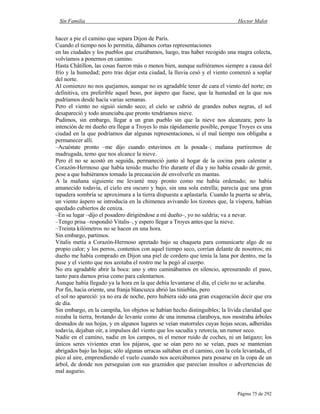 Sin Familia Hector Malot
Página 75 de 292
hacer a pie el camino que separa Dijon de París.
Cuando el tiempo nos lo permitía, dábamos cortas representaciones
en las ciudades y los pueblos que cruzábamos, luego, tras haber recogido una magra colecta,
volvíamos a ponernos en camino.
Hasta Châtillon, las cosas fueron más o menos bien, aunque sufriéramos siempre a causa del
frío y la humedad; pero tras dejar esta ciudad, la lluvia cesó y el viento comenzó a soplar
del norte.
Al comienzo no nos quejamos, aunque no es agradable tener de cara el viento del norte; en
definitiva, era preferible aquel beso, por áspero que fuese, que la humedad en la que nos
pudríamos desde hacía varias semanas.
Pero el viento no siguió siendo seco; el cielo se cubrió de grandes nubes negras, el sol
desapareció y todo anunciaba que pronto tendríamos nieve.
Pudimos, sin embargo, llegar a un gran pueblo sin que la nieve nos alcanzara; pero la
intención de mi dueño era llegar a Troyes lo más rápidamente posible, porque Troyes es una
ciudad en la que podríamos dar algunas representaciones, si el mal tiempo nos obligaba a
permanecer allí.
–Acuéstate pronto –me dijo cuando estuvimos en la posada–; mañana partiremos de
madrugada, temo que nos alcance la nieve.
Pero él no se acostó en seguida, permaneció junto al hogar de la cocina para calentar a
Corazón-Hermoso que había tenido mucho frío durante el día y no había cesado de gemir,
pese a que hubiéramos tomado la precaución de envolverle en mantas.
A la mañana siguiente me levanté muy pronto como me había ordenado; no había
amanecido todavía, el cielo era oscuro y bajo, sin una sola estrella; parecía que una gran
tapadera sombría se aproximara a la tierra dispuesta a aplastarla. Cuando la puerta se abría,
un viento áspero se introducía en la chimenea avivando los tizones que, la víspera, habían
quedado cubiertos de ceniza.
–En su lugar –dijo el posadero dirigiéndose a mi dueño–, yo no saldría; va a nevar.
–Tengo prisa –respondió Vitalis–, y espero llegar a Troyes antes que la nieve.
–Treinta kilómetros no se hacen en una hora.
Sin embargo, partimos.
Vitalis metía a Corazón-Hermoso apretado bajo su chaqueta para comunicarte algo de su
propio calor; y los perros, contentos con aquel tiempo seco, corrían delante de nosotros; mi
dueño me había comprado en Dijon una piel de cordero que tenía la lana por dentro, me la
puse y el viento que nos azotaba el rostro me la pegó al cuerpo.
No era agradable abrir la boca: uno y otro caminábamos en silencio, apresurando el paso,
tanto para darnos prisa como para calentarnos.
Aunque había llegado ya la hora en la que debía levantarse el día, el cielo no se aclaraba.
Por fin, hacia oriente, una franja blancuzca abrió las tinieblas, pero
el sol no apareció: ya no era de noche, pero hubiera sido una gran exageración decir que era
de día.
Sin embargo, en la campiña, los objetos se habían hecho distinguibles; la lívida claridad que
rozaba la tierra, brotando de levante como de una inmensa claraboya, nos mostraba árboles
desnudos de sus hojas, y en algunos lugares se veían matorrales cuyas hojas secas, adheridas
todavía, dejaban oír, a impulsos del viento que los sacudía y retorcía, un rumor seco.
Nadie en el camino, nadie en los campos, ni el menor ruido de coches, ni un latigazo; los
únicos seres vivientes eran los pájaros, que se oían pero no se veían, pues se mantenían
abrigados bajo las hojas; sólo algunas urracas saltaban en el camino, con la cola levantada, el
pico al aire, emprendiendo el vuelo cuando nos acercábamos para posarse en la copa de un
árbol, de donde nos perseguían con sus graznidos que parecían insultos o advertencias de
mal augurio.
 