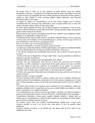 Sin Familia Hector Malot
Página 76 de 292
De pronto, hacia el norte, en el cielo, apareció un punto pálido; creció con rapidez
acercándose a nosotros y escuchamos un extraño murmullo de gritos, discordantes; eran ocas
o cisnes silvestres que emigraban del norte al Midi; pasaron por encima de nuestras cabezas y
estaban ya lejos cuando se veían revolotear todavía algunos plumones cuya blancura
destacaba contra el cielo negro.
La región en donde nos encontrábamos era de una tristeza lúgubre que el silencio
aumentaba aún más; tan lejos como alcanzaba la vista en aquel sombrío día, se veían sólo
campos desnudos, áridas colinas y bosques desecados.
El viento seguía soplando del norte con una ligera tendencia, sin embargo, a virar al oeste;
desde ese lado del horizonte se acercaban unas nubes cobrizas, pesadas y bajas, que parecían
gravitar sobre la copa de los árboles.
Pronto pasaron ante nuestros ojos algunos copos de nieve, grandes como mariposas; subían,
bajaban, se arremolinaban sin llegar al suelo.
No habíamos hecho todavía mucho camino y me pareció imposible llegar a Troyes, antes que
la nieve; pero, por lo demás, eso me inquietaba poco e, incluso, me decía que la nieve al
caer detendría el viento del norte y apaciguaría el frío.
Pero yo no sabía lo que era una tempestad de nieve.
No tardé en aprenderlo, y de modo que jamás olvidé la lección.
Las nubes que venían del nordeste se habían aproximado y una especie de claridad iluminaba
el cielo en aquella dirección; sus flancos se habían entreabierto, era la nieve.
Ya no fueron mariposas que revoloteaban ante nosotros, fue un diluvio de nieve que nos
envolvió.
–Estaba escrito que no llegaríamos a Troyes –dijo Vitalis–; hay que ponernos a cubierto en
la primera casa que encontremos.
Aquellas palabras no podían serme más agradables; pero ¿dónde
encontrar una casa hospitalaria? Antes de que la nieve nos envolviera con su blanca
oscuridad, yo había examinado la región hasta donde podía alcanzar mi vista y no había
visto casa alguna ni nada que anunciara la proximidad de un pueblo. Al contrario,
estábamos a punto de entrar en un bosque cuyas sombrías profundidades se confundían con
el infinito, tanto al frente como a ambos lados, en las colinas que nos rodeaban.
No había, pues, que contar demasiado con la existencia de esa casa; pero tal vez la nieve no
siguiera cayendo.
Siguió cayendo y en mayor cantidad.
En pocos instantes había cubierto el camino y todo lo que en él se hallaba: montones de
piedras, hierbas de las hondonadas, matorrales de los fosos, porque, empujada por el viento
que no había amainado, corría a ras de suelo para amontonarse contra lo que le cortaba el
paso.
Lo molesto para nosotros era contarnos entre el número de esos obstáculos; cuando nos
golpeaba, resbalaba sobre las superficies curvas, pero cuando hallaba una rendija se colaba
como si fuera polvo y no tardaba en fundirse.
Yo la sentía bajar por mi cuello en forma de agua helada y mi dueño, que había levantado su
piel de cordero para dejar respirar a Corazón-Hermoso, no debía hallarse mejor protegido.
Avanzábamos lentamente, a duras penas, cegados, mojados, helados y aunque hacía ya
tiempo que nos encontrábamos en pleno bosque, aquello no nos protegía en modo alguno,
pues el camino se hallaba expuesto al viento.
Por fortuna, aquel viento que soplaba tormentosamente, amainó poco a poco, pero
entonces aumentó la nieve y en vez de caer como polvo, lo hizo en grandes copos
compactos.
En pocos minutos el camino se vio cubierto por una espesa capa de nieve sobre la que
andábamos sin ruido.
 