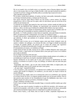 Sin Familia Hector Malot
Página 77 de 292
De vez en cuando veía a mi dueño mirar a su izquierda, como si buscara alguna cosa, pero
sólo se veía un gran claro en el que se había llevado a cabo una tala la primavera anterior y
en donde los jóvenes vástagos de flexibles tallos se curvaban bajo el peso de la nieve.
¿Qué esperaba encontrar allí?
Por mi parte, miraba hacia adelante, al camino, tan lejos como podía, intentando averiguar
si el bosque terminaría pronto y veríamos por fin una casa.
Pero querer atravesar aquel diluvio blanco era una locura; a pocos metros, los objetos
desaparecían y sólo se veían caer los copos, cada vez más densos, que nos envolvían en las
mallas de una inmensa red.
La situación no era alegre, pues jamás he visto caer la nieve, incluso cuando me hallo tras los
cristales de una habitación bien caldeada, sin experimentar una sensación de indefinible
tristeza y, ahora, me decía que la habitación caldeada debía hallarse muy lejos todavía.
Sin embargo, era preciso caminar sin desanimarse, porque nuestros pies se hundían cada vez
más y el peso que se acumulaba en nuestros sombreros era cada vez mayor.
De pronto, vi a Vitalis extender su mano hacia la izquierda, como para llamar mi atención.
Miré y me pareció percibir, confusamente, en el claro, una cabaña de ramas.
No pedí explicaciones, comprendiendo que mi dueño no me había señalado la cabaña para
que admirase el efecto que producía en el paisaje; teníamos que hallar el camino que
conducía a ella.
Era difícil, pues la nieve era ya lo bastante espesa como para borrar cualquier rastro de
camino o sendero; sin embargo, a un extremo del claro, en el lugar en donde recomenzaba
el bosque de grandes árboles, me pareció que la cuneta del camino que seguíamos
desaparecía: sin duda allí desembocaba el sendero que conducía a la cabaña.
El razonamiento era exacto; y no tardamos en llegar.
Estaba hecha de haces de leña, encima de los cuales se habían dispuesto unas ramas para
formar el techo; y aquel techo era lo bastante denso como para que la nieve no lo hubiera
atravesado en absoluto.
Era un refugio tan bueno como una casa.
Con más prisa o más ágiles que nosotros, los perros habían entrado primero en la cabaña y se
revolcaban por el suelo seco, en el polvo, lanzando ladridos de júbilo.
Nuestra satisfacción no era menor que la suya, pero nosotros la manifestamos de modo
distinto a revolearnos en el polvo; lo que, sin embargo, no hubiera sido una mala idea para
secarnos.
–Sospechaba –dijo Vitalis–, que en este claro reciente debía haber, en alguna parte, una
cabaña de leñador; ahora la nieve puede caer tanto como quiera.
– ¡Sí, que caiga! –respondí desafiante.
Y fui a la puerta o, más exactamente, a la abertura de la cabaña, pues no tenía ni puerta ni
ventana, para sacudir mi chaqueta y mi sombrero y, de este modo, no mojar el interior de
nuestro albergue.
La estancia era muy simple, tanto en su construcción como en su mobiliario, que consistía
en un banco hecho de tierra y en algunas grandes piedras que servían para sentarse. Pero lo
más precioso para nosotros en las circunstancias en que nos hallábamos eran cinco o seis
ladrillos puestos de canto en un rincón y formando un hogar.
¡Fuego!, podíamos encender fuego.
Cierto es que un hogar no basta para encender fuego, se necesita también madera que echar
al hogar.
Pero en una casa como la nuestra, la madera no era difícil de encontrar, sólo teníamos que
tomarla de las paredes y del techo, es decir, coger algunas ramas de los haces, procurando
sólo tomarlas de distintos lugares para no comprometer la solidez de nuestra casa.
Pronto estuvo hecho, y una llama clara no tardó en brillar, crepitando alegremente en
 