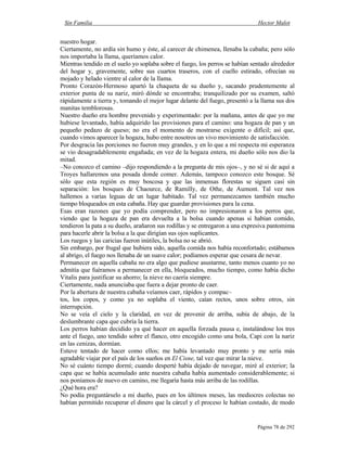 Sin Familia Hector Malot
Página 78 de 292
nuestro hogar.
Ciertamente, no ardía sin humo y éste, al carecer de chimenea, llenaba la cabaña; pero sólo
nos importaba la llama, queríamos calor.
Mientras tendido en el suelo yo soplaba sobre el fuego, los perros se habían sentado alrededor
del hogar y, gravemente, sobre sus cuartos traseros, con el cuello estirado, ofrecían su
mojado y helado vientre al calor de la llama.
Pronto Corazón-Hermoso apartó la chaqueta de su dueño y, sacando prudentemente al
exterior punta de su nariz, miró dónde se encontraba; tranquilizado por su examen, saltó
rápidamente a tierra y, tomando el mejor lugar delante del fuego, presentó a la llama sus dos
manitas temblorosas.
Nuestro dueño era hombre prevenido y experimentado: por la mañana, antes de que yo me
hubiese levantado, había adquirido las provisiones para el camino: una hogaza de pan y un
pequeño pedazo de queso; no era el momento de mostrarse exigente o difícil; así que,
cuando vimos aparecer la hogaza, hubo entre nosotros un vivo movimiento de satisfacción.
Por desgracia las porciones no fueron muy grandes, y en lo que a mí respecta mi esperanza
se vio desagradablemente engañada; en vez de la hogaza entera, mi dueño sólo nos dio la
mitad.
–No conozco el camino –dijo respondiendo a la pregunta de mis ojos–, y no sé si de aquí a
Troyes hallaremos una posada donde comer. Además, tampoco conozco este bosque. Sé
sólo que esta región es muy boscosa y que las inmensas florestas se siguen casi sin
separación: los bosques de Chaource, de Ramilly, de Othe, de Aumont. Tal vez nos
hallemos a varias leguas de un lugar habitado. Tal vez permanezcamos también mucho
tiempo bloqueados en esta cabaña. Hay que guardar provisiones para la cena.
Esas eran razones que yo podía comprender, pero no impresionaron a los perros que,
viendo que la hogaza de pan era devuelta a la bolsa cuando apenas si habían comido,
tendieron la pata a su dueño, arañaron sus rodillas y se entregaron a una expresiva pantomima
para hacerle abrir la bolsa a la que dirigían sus ojos suplicantes.
Los ruegos y las caricias fueron inútiles, la bolsa no se abrió.
Sin embargo, por frugal que hubiera sido, aquella comida nos había reconfortado; estábamos
al abrigo, el fuego nos llenaba de un suave calor; podíamos esperar que cesara de nevar.
Permanecer en aquella cabaña no era algo que pudiese asustarme, tanto menos cuanto yo no
admitía que fuéramos a permanecer en ella, bloqueados, mucho tiempo, como había dicho
Vitalis para justificar su ahorro; la nieve no caería siempre.
Ciertamente, nada anunciaba que fuera a dejar pronto de caer.
Por la abertura de nuestra cabaña veíamos caer, rápidos y compac–
tos, los copos, y como ya no soplaba el viento, caían rectos, unos sobre otros, sin
interrupción.
No se veía el cielo y la claridad, en vez de provenir de arriba, subía de abajo, de la
deslumbrante capa que cubría la tierra.
Los perros habían decidido ya qué hacer en aquella forzada pausa e, instalándose los tres
ante el fuego, uno tendido sobre el flanco, otro encogido como una bola, Capi con la nariz
en las cenizas, dormían.
Estuve tentado de hacer como ellos; me había levantado muy pronto y me sería más
agradable viajar por el país de los sueños en El Cisne, tal vez que mirar la nieve.
No sé cuánto tiempo dormí; cuando desperté había dejado de navegar, miré al exterior; la
capa que se había acumulado ante nuestra cabaña había aumentado considerablemente; si
nos poníamos de nuevo en camino, me llegaría hasta más arriba de las rodillas.
¿Qué hora era?
No podía preguntárselo a mi dueño, pues en los últimos meses, las mediocres colectas no
habían permitido recuperar el dinero que la cárcel y el proceso le habían costado, de modo
 