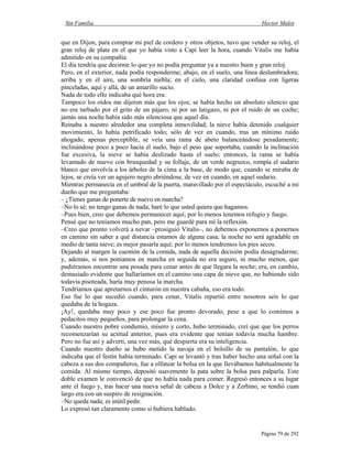 Sin Familia Hector Malot
Página 79 de 292
que en Dijon, para comprar mi piel de cordero y otros objetos, tuvo que vender su reloj, el
gran reloj de plata en el que yo había visto a Capi leer la hora, cuando Vitalis me había
admitido en su compañía.
El día tendría que decirme lo que yo no podía preguntar ya a nuestro buen y gran reloj.
Pero, en el exterior, nada podía responderme; abajo, en el suelo, una línea deslumbradora;
arriba y en el aire, una sombría niebla; en el cielo, una claridad confusa con ligeras
pinceladas, aquí y allá, de un amarillo sucio.
Nada de todo ello indicaba qué hora era.
Tampoco los oídos me dijeron más que los ojos; se había hecho un absoluto silencio que
no era turbado por el grito de un pájaro, ni por un latigazo, ni por el ruido de un coche;
jamás una noche había sido más silenciosa que aquel día.
Reinaba a nuestro alrededor una completa inmovilidad; la nieve había detenido cualquier
movimiento, lo había petrificado todo; sólo de vez en cuando, tras un mínimo ruido
ahogado, apenas perceptible, se veía una rama de abeto balanceándose pesadamente;
inclinándose poco a poco hacia el suelo, bajo el peso que soportaba, cuando la inclinación
fue excesiva, la nieve se había deslizado hasta el suelo; entonces, la rama se había
levantado de nuevo con brusquedad y su follaje, de un verde negruzco, rompía el sudario
blanco que envolvía a los árboles de la cima a la base, de modo que, cuando se miraba de
lejos, se creía ver un agujero negro abriéndose, de vez en cuando, en aquel sudario.
Mientras permanecía en el umbral de la puerta, maravillado por el espectáculo, escuché a mi
dueño que me preguntaba:
– ¿Tienes ganas de ponerte de nuevo en marcha?
–No lo sé; no tengo ganas de nada; haré lo que usted quiera que hagamos.
–Pues bien, creo que debemos permanecer aquí; por lo menos tenemos refugio y fuego.
Pensé que no teníamos mucho pan, pero me guardé para mí la reflexión.
–Creo que pronto volverá a nevar –prosiguió Vitalis–, no debemos exponernos a ponernos
en camino sin saber a qué distancia estamos de alguna casa; la noche no será agradable en
medio de tanta nieve; es mejor pasarla aquí; por lo menos tendremos los pies secos.
Dejando al margen la cuestión de la comida, nada de aquella decisión podía desagradarme;
y, además, si nos poníamos en marcha en seguida no era seguro, ni mucho menos, que
pudiéramos encontrar una posada para cenar antes de que llegara la noche; era, en cambio,
demasiado evidente que hallaríamos en el camino una capa de nieve que, no habiendo sido
todavía pisoteada, haría muy penosa la marcha.
Tendríamos que apretarnos el cinturón en nuestra cabaña, eso era todo.
Eso fue lo que sucedió cuando, para cenar, Vitalis repartió entre nosotros seis lo que
quedaba de la hogaza.
¡Ay!, quedaba muy poco y ese poco fue pronto devorado, pese a que lo comimos a
pedacitos muy pequeños, para prolongar la cena.
Cuando nuestro pobre condumio, mísero y corto, hubo terminado, creí que que los perros
recomenzarían su actitud anterior, pues era evidente que tenían todavía mucha hambre.
Pero no fue así y advertí, una vez más, qué despierta era su inteligencia.
Cuando nuestro dueño se hubo metido la navaja en el bolsillo de su pantalón, lo que
indicaba que el festín había terminado. Capi se levantó y tras haber hecho una señal con la
cabeza a sus dos compañeros, fue a olfatear la bolsa en la que llevábamos habitualmente la
comida. Al mismo tiempo, depositó suavemente la pata sobre la bolsa para palparla. Este
doble examen le convenció de que no había nada para comer. Regresó entonces a su lugar
ante el fuego y, tras hacer una nueva señal de cabeza a Dolce y a Zerbino, se tendió cuan
largo era con un suspiro de resignación.
–No queda nada; es inútil pedir.
Lo expresó tan claramente como si hubiera hablado.
 