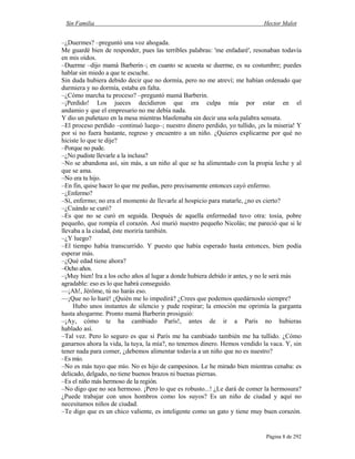 Sin Familia Hector Malot
Página 8 de 292
–¿Duermes? –preguntó una voz ahogada.
Me guardé bien de responder, pues las terribles palabras: 'me enfadaré', resonaban todavía
en mis oídos.
–Duerme –dijo mamá Barberin–; en cuanto se acuesta se duerme, es su costumbre; puedes
hablar sin miedo a que te escuche.
Sin duda hubiera debido decir que no dormía, pero no me atreví; me habían ordenado que
durmiera y no dormía, estaba en falta.
–¿Cómo marcha tu proceso? –preguntó mamá Barberin.
–¡Perdido! Los jueces decidieron que era culpa mía por estar en el
andamio y que el empresario no me debía nada.
Y dio un puñetazo en la mesa mientras blasfemaba sin decir una sola palabra sensata.
–El proceso perdido –continuó luego–; nuestro dinero perdido, yo tullido, ¡es la miseria! Y
por si no fuera bastante, regreso y encuentro a un niño. ¿Quieres explicarme por qué no
hiciste lo que te dije?
–Porque no pude.
–¿No pudiste llevarle a la inclusa?
–No se abandona así, sin más, a un niño al que se ha alimentado con la propia leche y al
que se ama.
–No era tu hijo.
–En fin, quise hacer lo que me pedías, pero precisamente entonces cayó enfermo.
–¿Enfermo?
–Sí, enfermo; no era el momento de llevarle al hospicio para matarle, ¿no es cierto?
–¿Cuándo se curó?
–Es que no se curó en seguida. Después de aquella enfermedad tuvo otra: tosía, pobre
pequeño, que rompía el corazón. Así murió nuestro pequeño Nicolás; me pareció que si le
llevaba a la ciudad, éste moriría también.
–¿Y luego?
–El tiempo había transcurrido. Y puesto que había esperado hasta entonces, bien podía
esperar más.
–¿Qué edad tiene ahora?
–Ocho años.
–¡Muy bien! Ira a los ocho años al lugar a donde hubiera debido ir antes, y no le será más
agradable: eso es lo que habrá conseguido.
—¡Ah!, Jérôme, tú no harás eso.
—¡Que no lo haré! ¿Quién me lo impedirá? ¿Crees que podemos quedárnoslo siempre?
Hubo unos instantes de silencio y pude respirar; la emoción me oprimía la garganta
hasta ahogarme. Pronto mamá Barberin prosiguió:
–¡Ay, cómo te ha cambiado París!, antes de ir a París no hubieras
hablado así.
–Tal vez. Pero lo seguro es que si París me ha cambiado también me ha tullido. ¿Cómo
ganarnos ahora la vida, la tuya, la mía?, no tenemos dinero. Hemos vendido la vaca. Y, sin
tener nada para comer, ¿debemos alimentar todavía a un niño que no es nuestro?
–Es mío.
–No es más tuyo que mío. No es hijo de campesinos. Le he mirado bien mientras cenaba: es
delicado, delgado, no tiene buenos brazos ni buenas piernas.
–Es el niño más hermoso de la región.
–No digo que no sea hermoso. ¡Pero lo que es robusto...! ¿Le dará de comer la hermosura?
¿Puede trabajar con unos hombros como los suyos? Es un niño de ciudad y aquí no
necesitamos niños de ciudad.
–Te digo que es un chico valiente, es inteligente como un gato y tiene muy buen corazón.
 
