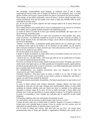 Sin Familia Hector Malot
Página 80 de 292
Sus camaradas, comprendiendo aquel lenguaje, se tendieron como él ante el fuego,
suspirando del mismo modo, pero el suspiro de Zerbino no fue resignado, pues, a su gran
apetito, Zerbino unía la gula y aquel sacrificio era, para él, más penoso que para los demás.
Hacía tiempo, ya que había comenzado a nevar de nuevo y la nieve seguía cayendo con la
misma persistencia: hora tras hora podía verse crecer el tapiz que formaba sobre el suelo,
cubriendo los jóvenes vásta–
gos, de los que sólo la parte superior del tallo emergía todavía de la marea blanca que
pronto los engulliría.
Pero cuando nuestra cena terminó sólo se veía ya confusamente lo que ocurría en el exterior
de la cabaña, pues en aquella sombría jornada la oscuridad llegó pronto.
La noche no detuvo la caída de la nieve que continuó descendiendo, del negro cielo a la
tierra luminosa, en grandes copos.
Puesto que debíamos dormir allí, lo mejor sería acostarnos lo antes posible; hice, pues,
como los perros y, tras haberme arropado en mi piel de oveja que, expuesta a la llama, se
había secado durante el día, me tendí junto al fuego, con la cabeza en una piedra plana que
me sirvió de almohada.
–Duerme –me dijo Vitalis–, te despertaré cuando quiera dormir a mi vez, puesto que, si bien
no debemos temer nada de las bestias o de los hombres en esta cabaña, uno de nosotros
debe velar para mantener el fuego; tenemos que tomar precauciones contra el frío que, si
deja de nevar, puede ser muy intenso.
No me hice repetir la invitación y me dormí.
Cuando mi dueño me despertó, la noche debía estar ya avanzada; al menos eso creí yo; no
nevaba y nuestro fuego seguía ardiendo.
–Ahora te toca a ti –me dijo Vitalis–, sólo tienes que echar de vez en cuando leña en el hogar;
ya ves que he cogido una buena provisión.
En efecto, un montón de haces estaba situado al alcance de la mano. Mi dueño, que tenía el
sueño mucho más ligero que yo, no había querido que le despertara cuando cogiera pedazos
de leña de nuestra pared cada vez que la necesitara, y me había preparado aquel montón del
que yo podría coger la leña sin hacer ruido.
Era indudablemente una prudente precaución, pero, por desgracia, no tuvo las
consecuencias que Vitalis esperaba.
Viéndome despierto y listo para tomar mi turno, se tendió a su vez ante el fuego, con
Corazón-Hermoso junto a él, envuelto en una manta y pronto su respiración, más fuerte y
regular, me advirtió que acababa de dormirse.
Me levanté entonces suavemente, de puntillas, y fui hasta la puerta para ver qué ocurría en el
exterior.
La nieve lo había cubierto todo, hierbas, matorrales, vástagos, árboles; tan lejos como
alcanzaba la vista todo era una capa, desigual, pero uniformemente blanca; el cielo estaba
sembrado de titilantes estrellas, pero por fuerte que fuera su claridad, la luz pálida que
iluminaba el paisaje surgía de la nieve. El frío se había reavivado y, fuera, debía estar
helando, pues el aire que penetraba en nuestra cabaña era glacial. En el lúgubre silencio de
la noche se escuchaban a veces crujidos que indicaban que la superficie nevada estaba
helándose.
Ciertamente, habíamos sido muy afortunados encontrando la caba–
ña; ¿qué hubiera sido de nosotros en pleno bosque, bajo la nieve y el frío?
A pesar del poco ruido que yo había hecho al caminar, desperté a los perros y Zerbino se
levantó para venir conmigo hasta la puerta. Como no miraba con mis mismos ojos los
esplendores de aquella noche, se aburrió pronto y quiso salir.
Con la mano le ordené que entrara; ¡qué idea salir con ese frío!; ¿no estaría mejor
permaneciendo junto al fuego que saliendo a vagabundear? Obedeció, pero quedó con el
 