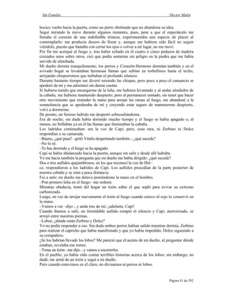 Sin Familia Hector Malot
Página 81 de 292
hocico vuelto hacia la puerta, como un perro obstinado que no abandona su idea.
Seguí mirando la nieve durante algunos instantes, pues, pese a que el espectáculo me
llenaba el corazón de una indefinible tristeza, experimentaba una especie de placer al
contemplarlo: me producía deseos de llorar y, aunque me hubiera sido fácil no seguir
viéndolo, puesto que bastaba con cerrar los ojos o volver a mi lugar, no me moví.
Por fin me acerqué al fuego y, tras haber echado en él cuatro o cinco pedazos de madera
cruzados unos sobre otros, creí que podía sentarme sin peligro en la piedra que me había
servido de almohada.
Mi dueño dormía tranquilamente; los perros y Corazón-Hermoso dormían también y en el
avivado hogar se levantaban hermosas llamas que subían en torbellinos hasta el techo,
arrojando chisporroteos que turbaban el profundo silencio.
Durante bastante tiempo me divertí mirando las chispas, pero poco a poco el cansancio se
apoderó de mí y me adormecí sin darme cuenta.
Si hubiera tenido que encargarme de la leña, me hubiera levantado y al andar alrededor de
la cabaña, me hubiese mantenido despierto; pero al permanecer sentado, sin tener que hacer
otro movimiento que extender la mano para arrojar las ramas al fuego, me abandoné a la
somnolencia que se apoderaba de mí y creyendo estar seguro de mantenerme despierto,
volví a dormirme.
De pronto, un furioso ladrido me despertó sobresaltándome.
Era de noche; sin duda había dormido mucho tiempo y el fuego se había apagado o, al
menos, no brillaban ya en él las llamas que iluminaban la cabaña.
Los ladridos continuaban: era la voz de Capi; pero, cosa rara, ni Zerbino ni Dolce
respondían a su camarada.
–Bueno, ¿qué pasa? –gritó Vitalis despertando también–, ¿qué sucede?
–No lo sé.
–Te has dormido y el fuego se ha apagado.
Capi se había abalanzado hacia la puerta, aunque sin salir y desde allí ladraba.
Yo me hacía también la pregunta que mi dueño me había dirigido: ¿qué sucede?
Dos o tres aullidos quejumbrosos, en los que reconocí la voz de Dol–
ce, respondieron a los ladridos de Capi. Los aullidos procedían de la parte posterior de
nuestra cabaña y se oían a poca distancia.
Fui a salir; mi dueño me detuvo poniéndome la mano en el hombro.
–Pon primero leña en el fuego –me ordenó.
Mientras obedecía, tomó del hogar un tizón sobre el que sopló para avivar su extremo
carbonizado.
Luego, en vez de arrojar nuevamente el tizón al fuego cuando estuvo al rojo lo conservó en
la mano.
–Vamos a ver –dijo–, y anda tras de mí; ¡adelante, Capi!
Cuando íbamos a salir, un formidable aullido rompió el silencio y Capi, aterrorizado, se
arrojó entre nuestras piernas.
–Lobos; ¿dónde están Zerbino y Dolce?
Yo no podía responder a eso. Sin duda ambos perros habían salido mientras dormía; Zerbino
para realizar el capricho que había manifestado y que yo había impedido, Dolce siguiendo a
su compañero.
¿Se los habrían llevado los lobos? Me pareció que el acento de mi dueño, al preguntar dónde
estaban, revelaba ese temor.
–Toma un tizón –me dijo–, y vamos a socorrerles.
En el pueblo, yo había oído contar terribles historias acerca de los lobos; sin embargo, no
dudé; me armé de un tizón y seguí a mi dueño.
Pero cuando estuvimos en el claro, no divisamos ni perros ni lobos.
 