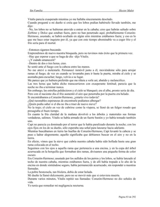 Sin Familia Hector Malot
Página 83 de 292
Vitalis parecía exasperado mientras yo me hallaba sinceramente desolado.
Cuando pregunté a mi dueño si creía que los lobos podían habérselo llevado también, me
dijo:
–No, los lobos no se hubieran atrevido a entrar en la cabaña; creo que habrán saltado sobre
Zerbino y Dolce que estaban fuera, pero no han penetrado aquí; probablemente Corazón-
Hermoso, asustado, se habrá ocultado en algún sitio mientras estábamos fuera; y eso es lo
que me hace estar inquieto por él, ya que con este tiempo abominable va a coger frío y el
frío sería para él mortal.
–Entonces sigamos buscando.
Emprendimos de nuevo nuestra búsqueda, pero no tuvimos más éxito que la primera vez.
–Hay que esperar a que se haga de día –dijo Vitalis.
–¿Y cuándo amanecerá?
–Dentro de dos o tres horas, creo.
Se sentó ante el fuego con la cabeza entre las manos.
No me atreví a molestarle. Permanecí inmóvil junto a él, moviéndome sólo para arrojar
ramas al fuego; de vez en cuando se levantaba para ir hasta la puerta, miraba al cielo y se
asomaba para escuchar; luego, volvía a su lugar.
Me parece que yo hubiera preferido que me riñera a verle así, abatido y melancólico.
Las tres horas que había dicho transcurrieron con exasperante lentitud; parecía que la
noche no iba a terminar nunca.
Sin embargo, las estrellas palidecieron y el cielo se blanqueó; era el alba, pronto sería de día.
Pero con el naciente día el frío aumentó el aire que penetraba por la puerta era helado.
Si encontrábamos a Corazón-Hermoso, ¿estaría vivo todavía?
¿Qué razonables esperanzas de encontrarle podíamos albergar?
¿Quién podía saber si el día no iba a traer de nuevo nieve?
No la trajo; el cielo en vez de cubrirse como la víspera, se llenó de un fulgor rosado que
presagiaba el buen tiempo.
En cuanto la fría claridad de la mañana devolvió a los árboles y matorrales sus formas
verdaderas, salimos. Vitalis se había armado de un fuerte bastón y yo había tomado también
uno.
Capi no parecía ya dominado por el terror que le había paralizado durante la noche; con los
ojos fijos en los de su dueño, sólo esperaba una señal para lanzarse hacia adelante.
Mientras buscábamos en tierra las huellas de Corazón-Hermoso, Capi levantó la cabeza y se
puso a ladrar alegremente; aquello significaba que debíamos buscar en el aire y no en la
tierra.
En efecto, vimos que la nieve que cubría nuestra cabaña había sido hollada hasta una gran
rama colocada en el techo.
Seguimos con los ojos a aquella rama que pertenecía a una encina, y en la copa del árbol
acurrucada en la horquilla que formaban dos ramas, divisamos una pequeña forma de color
oscuro.
Era Corazón-Hermoso; asustado por los aullidos de los perros y los lobos, se había lanzado al
techo de nuestra cabaña, mientras estábamos fuera, y de allí había trepado a lo alto de la
encina en donde sintiéndose seguro, había permanecido acurrucado, sin responder a nuestras
llamadas.
La pobre bestezuela, tan friolera, debía de estar helada.
Mi dueño la llamó dulcemente, pero no se movió más que si estuviera muerta.
Durante varios minutos, Vitalis repitió sus llamadas: Corazón-Hermoso no dio señales de
vida.
Yo tenía que remediar mi negligencia nocturna.
 