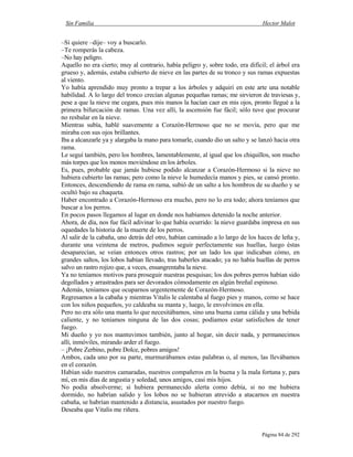 Sin Familia Hector Malot
Página 84 de 292
–Si quiere –dije– voy a buscarlo.
–Te romperás la cabeza.
–No hay peligro.
Aquello no era cierto; muy al contrario, había peligro y, sobre todo, era difícil; el árbol era
grueso y, además, estaba cubierto de nieve en las partes de su tronco y sus ramas expuestas
al viento.
Yo había aprendido muy pronto a trepar a los árboles y adquirí en este arte una notable
habilidad. A lo largo del tronco crecían algunas pequeñas ramas; me sirvieron de traviesas y,
pese a que la nieve me cegara, pues mis manos la hacían caer en mis ojos, pronto llegué a la
primera bifurcación de ramas. Una vez allí, la ascensión fue fácil; sólo tuve que procurar
no resbalar en la nieve.
Mientras subía, hablé suavemente a Corazón-Hermoso que no se movía, pero que me
miraba con sus ojos brillantes.
Iba a alcanzarle ya y alargaba la mano para tomarle, cuando dio un salto y se lanzó hacia otra
rama.
Le seguí también, pero los hombres, lamentablemente, al igual que los chiquillos, son mucho
más torpes que los monos moviéndose en los árboles.
Es, pues, probable que jamás hubiese podido alcanzar a Corazón-Hermoso si la nieve no
hubiera cubierto las ramas; pero como la nieve le humedecía manos y pies, se cansó pronto.
Entonces, descendiendo de rama en rama, subió de un salto a los hombros de su dueño y se
ocultó bajo su chaqueta.
Haber encontrado a Corazón-Hermoso era mucho, pero no lo era todo; ahora teníamos que
buscar a los perros.
En pocos pasos llegamos al lugar en donde nos habíamos detenido la noche anterior.
Ahora, de día, nos fue fácil adivinar lo que había ocurrido: la nieve guardaba impresa en sus
oquedades la historia de la muerte de los perros.
Al salir de la cabaña, uno detrás del otro, habían caminado a lo largo de los haces de leña y,
durante una veintena de metros, pudimos seguir perfectamente sus huellas, luego éstas
desaparecían, se veían entonces otros rastros; por un lado los que indicaban cómo, en
grandes saltos, los lobos habían llevado, tras haberles atacado; ya no había huellas de perros
salvo un rastro rojizo que, a veces, ensangrentaba la nieve.
Ya no teníamos motivos para proseguir nuestras pesquisas; los dos pobres perros habían sido
degollados y arrastrados para ser devorados cómodamente en algún breñal espinoso.
Además, teníamos que ocuparnos urgentemente de Corazón-Hermoso.
Regresamos a la cabaña y mientras Vitalis le calentaba al fuego pies y manos, como se hace
con los niños pequeños, yo caldeaba su manta y, luego, le envolvimos en ella.
Pero no era sólo una manta lo que necesitábamos, sino una buena cama cálida y una bebida
caliente, y no teníamos ninguna de las dos cosas; podíamos estar satisfechos de tener
fuego.
Mi dueño y yo nos mantuvimos también, junto al hogar, sin decir nada, y permanecimos
allí, inmóviles, mirando arder el fuego.
– ¡Pobre Zerbino, pobre Dolce, pobres amigos!
Ambos, cada uno por su parte, murmurábamos estas palabras o, al menos, las llevábamos
en el corazón.
Habían sido nuestros camaradas, nuestros compañeros en la buena y la mala fortuna y, para
mí, en mis días de angustia y soledad, unos amigos, casi mis hijos.
No podía absolverme; si hubiera permanecido alerta como debía, si no me hubiera
dormido, no habrían salido y los lobos no se hubieran atrevido a atacarnos en nuestra
cabaña, se habrían mantenido a distancia, asustados por nuestro fuego.
Deseaba que Vitalis me riñera.
 
