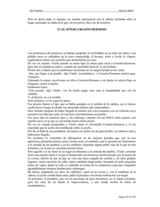 Sin Familia Hector Malot
Página 85 de 292
Pero no decía nada, ni siquiera me miraba; permaneció con la cabeza inclinada sobre el
hogar, pensando sin duda en lo que, sin los perros, iba a ser de nosotros.
15. EL SEÑOR CORAZÓN-HERMOSO
Los pronósticos del amanecer se habían cumplido; el sol brillaba en un cielo sin nubes y sus
pálidos rayos se reflejaban en la nieve inmaculada; el bosque, triste y lívido la víspera,
resplandecía ahora con un brillo que deslumbraba los ojos.
De vez en cuando, Vitalis pasaba su mano bajo la manta para tocar a Corazón-Hermoso;
pero éste no entraba en calor y, cuando me inclinaba hacia él, le oía temblar.
Pronto fue evidente que no podríamos recalentar así su sangre helada en las venas.
–Hay que llegar a un pueblo –dijo Vitalis, levantándose– o Corazón-Hermoso morirá aquí.
Vámonos.
Calentada la manta, envolvimos en ella a Corazón-Hermoso y mi dueño lo colocó bajo su
chaqueta, contra su pecho.
Estábamos listos.
–Esta posada –dijo Vitalis– nos ha hecho pagar muy cara la hospitalidad que nos ha
vendido.
Y, al decirlo, su voz tembló.
Salió primero y yo le seguí los pasos.
Fue preciso llamar a Capi, que se había quedado en el umbral de la cabaña, con el hocico
vuelto hacia el lugar en donde sus camaradas habían sido sorprendidos.
Diez minutos después de haber llegado al camino real, nos cruzamos con un vehículo cuyo
carretero nos dijo que antes de una hora encontraríamos un pueblo.
Eso puso alas en nuestros pies y, sin embargo, caminar era tan difícil como penoso con
aquella nieve en la que yo me hundía hasta medio pecho.
De vez en cuando preguntaba a Vitalis cómo se encontraba Corazón-Hermoso y él me
respondía que le sentía aún temblando sobre su pecho.
Por fin, al final de una pendiente, divisamos los techos de un gran pueblo; un esfuerzo más y
habríamos llegado.
No teníamos la costumbre de albergarnos en las mejores posadas que, por su rica
apariencia, prometían buena cama y buena mesa; al contrario, por lo general nos deteníamos
a la entrada de los pueblos o en los arrabales, eligiendo alguna pobre casa de la que no nos
echarían y en la que no vaciarían nuestra bolsa.
Pero aquella vez no fuera sí; en lugar de detenerse a la entrada del pueblo, Vitalis continuó
hasta una posada frente a la que se balanceaba una hermosa enseña dorada; por la puerta de
la cocina, abierta de par en par, se veía una mesa cargada de comida y, en unos grandes
fogones, varias cacerolas de cobre rojizo cantaban alegremente, lanzando al techo pequeñas
nubes de vapor; desde la calle se respiraba el aroma de la sustanciosa sopa que cosquilleó
agradablemente nuestros hambrientos estómagos.
Mi dueño, adoptando sus aires 'de caballero', entró en la cocina y, con el sombrero en la
cabeza, el cuello echado hacia atrás, pidió al posadero una buena habitación con hogar.
Al principio, el posadero, que era un personaje de gran prestancia, no se dignó mirarnos,
pero los aires de mi dueño le impresionaron, y una criada recibió la orden de
acompañarnos.
 