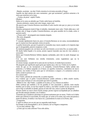Sin Familia Hector Malot
Página 86 de 292
–Rápido, acuéstate –me dijo Vitalis mientras la sirvienta encendía el fuego.
Aquello me dejó atónito por unos momentos: ¿por qué acostarme?, prefería sentarme a la
mesa que meterme en la cama.
– ¡Vamos, de prisa! –repitió Vitalis.
Obedecí.
Había en la cama un edredón que Vitalis subió hasta mi barbilla.
–Intenta calentarte, cuanto más calor tengas, mejor será.
Me parecía que Corazón-Hermoso necesitaba el calor mucho más que yo, pues yo no tenía
frío alguno.
Mientras permanecía inmóvil bajo el edredón, intentando tener calor, Vitalis daba una y mil
vueltas ante el fuego al pobre Corazón-Hermoso, con gran asombro de la criada, como si
quisiera asarle.
–¿Tienes calor? –me preguntó unos instantes después.
–Me estoy ahogando.
–Eso es bueno.
Y viniendo rápidamente hacia mí, puso a Corazón-Hermoso en mi cama, recomendándome
que lo mantuviera bien apretado contra mi pecho.
La pobre bestezuela, que por lo general se mostraba muy reacia cuando se le imponía algo
que le desagradaba, parecía resignarse a todo.
Se mantenía pegada a mí, sin hacer un solo movimiento; ya no tenía frío, su cuerpo ardía.
Mi dueño había bajado a la cocina; pronto regresó trayendo una taza de vino caliente y
azucarado.
Quiso que Corazón-Hermoso bebiera algunas cucharadas, pero éste no pudo despegar sus
dientes.
Con sus ojos brillantes nos miraba tristemente, como rogándonos que no le
atormentáramos.
Al mismo tiempo, sacando de la cama uno de sus brazos, lo tendía hacia nosotros.
Me pregunté qué significaría aquel gesto que repetía una y otra vez; Vitalis me lo explicó.
Antes de que yo me incorporara a la compañía, Corazón-Hermoso había sufrido una
pulmonía y le habían sangrado en el brazo; en aquellos momentos, sintiéndose de nuevo
enfermo, nos tendía el brazo para que le volviéramos a sangrar y le curásemos como se
había curado la primera vez.
Era conmovedor.
Pero Vitalis, además de conmovido, se sentía inquieto.
Era evidente que el pobre Corazón-Hermoso estaba enfermo y debía estarlo mucho,
incluso para rechazar el vino azucarado que tanto le gustaba.
–Bébete el vino –dijo Vitalis– y quédate en la cama, yo voy a buscar un médico.
Debo confesar que también a mí me gustaba el vino azucarado y, además, tenía mucha
hambre; por lo tanto, no me hice repetir la orden y, tras haber vaciado la taza, me acosté de
nuevo bajo el edredón en donde, gracias al calor del vino, estuve a punto de ahogarme.
Nuestro dueño no estuvo fuera mucho tiempo; pronto regresó acompañado por un caballero
que llevaba anteojos dorados; era el médico.
Temiendo que el poderoso personaje no quisiera molestarse por un mono, Vitalis no le había
dicho qué enfermo le necesitaba; de modo que, al verme en la cama, rojo como una peonía a
punto de abrirse, el médico vino hacia mí y, poniéndome la mano en la frente, dijo:
–Congestión.
Y agitó la cabeza con un aire que no auguraba nada bueno.
Era tiempo ya de desengañarle o, de lo contrario, tal vez llegara a sangrarme.
–Yo no estoy enfermo –dije.
–¿Cómo que no estás enfermo? Este niño delira.
 