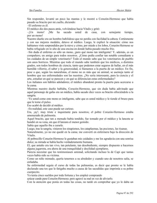 Sin Familia Hector Malot
Página 87 de 292
Sin responder, levanté un poco las mantas y le mostré a Corazón-Hermoso que había
pasado su bracito por mi cuello, diciendo:
–El enfermo es él.
El médico dio dos pasos atrás, volviéndose hacia Vitalis y gritó:
–¡Un mono! ¡Me ha sacado usted de casa, con semejante tiempo,
por un mono!
Nuestro dueño era un hombre habilidoso que no perdía con facilidad la cabeza. Cortésmente
y con sus mejores modales, detuvo al médico. Luego, le explicó la situación: cómo nos
habíamos visto sorprendidos por la nieve y cómo, por miedo a los lobos, Corazón-Hermoso se
había refugiado en lo alto de una encina en donde había pasado mucho frío.
–Sin duda el enfermo es sólo un mono, ¡pero qué mono tan inteligente! Y, además, es un
compañero, un amigo para todos nosotros. ¿Cómo podía confiar tan notable comediante a
los cuidados de un simple veterinario? Todo el mundo sabe que los veterinarios de pueblo
son unos borricos. Mientras que todo el mundo sabe también que los médicos, a distintos
grados, son todos hombres de ciencia, tanto que podemos estar seguros de hallar, en el más
humilde villorrio, el saber y la generosidad, si llamamos a la puerta de un médico. En fin,
pese a que, según los naturalistas, el mono no es más que un animal, se asemeja tanto al
hombre que sus enfermedades son las nuestras. ¿No sería interesante, para la ciencia y el
arte, estudiar en qué se parecen y en qué se diferencian estas enfermedades?
Los italianos son hábiles aduladores; el médico abandonó pronto la puerta para acercarse a
la cama.
Mientras nuestro dueño hablaba, Corazón-Hermoso, que sin duda había adivinado que
aquel personaje de gafas era un médico, había sacado diez veces su bracito ofreciéndolo a la
sangría.
–Ve usted como este mono es inteligente, sabe que es usted médico y le tiende el brazo para
que le tome el pulso.
Eso acabó de decidir al médico.
–En realidad, este caso puede ser curioso.
Era, ¡ay!, muy triste e inquietante para nosotros; el pobre Corazón-Hermoso estaba
amenazado de pulmonía.
Aquel bracito, que tan a menudo había tendido, fue tomado por el médico y la lanceta se
hundió en su vena, sin que él lanzara el menor gemido.
Sabía que aquello iba a curarle.
Luego, tras la sangría, vinieron los sinapismos, los cataplasmas, las pociones, las tisanas.
Naturalmente, yo no me quedé en la cama; me convertí en enfermera bajo la dirección de
Vitalis.
Al pobrecillo Corazón-Hermoso le gustaban mis cuidados y me los agradecía con una sonrisa
dulce; su mirada se había hecho verdaderamente humana.
El, que antaño era tan vivo, tan petulante, tan desobediente, siempre dispuesto a hacernos
alguna jugarreta, era ahora de una tranquilidad y docilidad ejemplares.
Parecía necesitar que les testimoniasen amistad, solicitando incluso la de Capi que tantas
veces había sido su víctima.
Como un niño mimado, quería tenernos a su alrededor y cuando uno de nosotros salía, se
enfadaba.
Su enfermedad seguía el curso de todas las pulmonías, es decir que pronto se le había
declarado una tos que le fatigaba mucho a causa de las sacudidas que imprimía a su pobre
cuerpecito.
Yo tenía cinco sueldos por toda fortuna y los empleé comprando
azúcar cande para Corazón-Hermoso; pero agravé su mal en vez de aliviarlo.
Con la atención que ponía en todas las cosas, no tardó en comprobar que yo le daba un
 