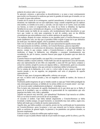 Sin Familia Hector Malot
Página 88 de 292
pedacito de azúcar cada vez que tosía.
Se apresuró, entonces, a aprovechar su descubrimiento y se puso a toser continuamente
para recibir con frecuencia la medicina que tanto le gustaba; de modo que el remedio, en vez
de curarle, le puso más enfermo.
Cuando me di cuenta de su estratagema, suprimí naturalmente, el azúcar cande, pero no se
desanimó: me imploraba con sus ojos suplicantes; luego, cuando comprobó que sus súplicas
eran inútiles, se sentaba en la cama y, curvado, con una mano en el vientre, tosía con todas
sus fuerzas, su rostro se congestionaba, las venas de su frente se dilataban, las lágrimas
brotaban de sus ojos y terminaba por ahogarse, ya no fingidamente sino de verdad.
Mi dueño jamás me habló de sus asuntos, sólo incidentalmente había descubierto yo que
tuvo que vender su reloj para comprarme la piel de cordero, pero en las difíciles
circunstancias que atravesábamos creyó su deber apartarse de aquella regla.
Una mañana, después de comer, mientras yo me quedaba junto a Corazón-Hermoso al que
jamás dejábamos solo, me dijo que el posadero había exigido el pago de lo que debíamos
de modo que, tras haberle pagado, sólo le quedaban cincuenta sueldos.
Sólo veía un medio de salir del embrollo, dar una representación aquella misma tarde.
Una representación sin Zerbino, sin Dolce, sin Corazón-Hermoso, ¡parecía imposible!
Pero no estábamos en condiciones de detenernos, desanimados, ante una imposibilidad; era
preciso, costara lo que costase, cuidar a Corazón-Hermoso y salvarle; el médico, las
medicinas, el fuego, la habitación, nos obligaban a conseguir inmediatamente una
recaudación de, por lo menos, cuarenta francos para pagar al posadero que nos daría de
nuevo crédito.
Cuarenta francos en aquel pueblo, con aquel frío y con nuestros recursos, ¡qué hazaña!
Mientras cuidaba a nuestro enfermo, Vitalis halló una sala de espectáculos cerca del mercado,
pues una representación al aire libre era imposible a causa del frío que hacía; compuso y
colocó los carteles; arregló la escena con algunas tablas y, valientemente, gastó sus cincuenta
sueldos comprando algunas velas que cortó por la mitad para doblar la iluminación.
Por la ventana de la habitación, yo le veía ir y volver sobre la nieve, pasar y repasar ante
nuestra posada y, no sin angustia, me preguntaba cuál sería el programa de aquella
representación.
Pronto lo supe, pues el pregonero del pueblo, cubierto con un que–
pis rojo, se detuvo ante la posada y, tras un magnífico redoble de tambor, dio lectura al
programa.
Fácilmente podrá imaginarse de qué se trataba cuando se sepa que Vitalis había prodigado las
más extravagantes promesas; se hablaba de 'un artista célebre en el mundo entero' –era Capi–
y de 'un joven cantor verdaderamente prodigioso' –el prodigio era yo.
Pero la parte más interesante de aquella charlatanería era la que decía que no se fijaba el
precio de la localidad y que se confiaba en la generosidad de los espectadores que sólo
pagarían tras haber visto, oído y aplaudido.
Aquello me pareció muy atrevido; ¿nos aplaudirían? Realmente Capi merecía ser célebre.
Pero yo no tenía la menor convicción de ser un prodigio.
Al escuchar el tambor, Capi había ladrado alegremente y Corazón-Hermoso se había
levantado a medias aunque, en aquel momento, se encontraba muy mal; ambos, según creo,
habían adivinado que se trataba de nuestra representación.
Aquella idea, que había acudido a mi espíritu, pronto me fue confirmada por la pantomima
de Corazón-Hermoso: quiso levantarse y tuve que retenerle por la fuerza; entonces me
pidió su uniforme de general inglés, la guerrera y los pantalones con galones dorados, su
bicornio emplumado.
Unía sus manos, se ponía de rodillas para suplicar mejor.
Cuando vio que no podía obtener nada de mí por medio de ruegos, probó la cólera y, por fin,
 