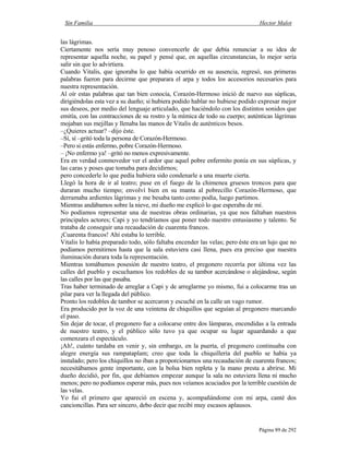 Sin Familia Hector Malot
Página 89 de 292
las lágrimas.
Ciertamente nos sería muy penoso convencerle de que debía renunciar a su idea de
representar aquella noche, su papel y pensé que, en aquellas circunstancias, lo mejor sería
salir sin que lo advirtiera.
Cuando Vitalis, que ignoraba lo que había ocurrido en su ausencia, regresó, sus primeras
palabras fueron para decirme que preparara el arpa y todos los accesorios necesarios para
nuestra representación.
Al oír estas palabras que tan bien conocía, Corazón-Hermoso inició de nuevo sus súplicas,
dirigiéndolas esta vez a su dueño; si hubiera podido hablar no hubiese podido expresar mejor
sus deseos, por medio del lenguaje articulado, que haciéndolo con los distintos sonidos que
emitía, con las contracciones de su rostro y la mímica de todo su cuerpo; auténticas lágrimas
mojaban sus mejillas y llenaba las manos de Vitalis de auténticos besos.
–¿Quieres actuar? –dijo éste.
–Sí, sí –gritó toda la persona de Corazón-Hermoso.
–Pero si estás enfermo, pobre Corazón-Hermoso.
– ¡No enfermo ya! –gritó no menos expresivamente.
Era en verdad conmovedor ver el ardor que aquel pobre enfermito ponía en sus súplicas, y
las caras y poses que tomaba para decidirnos;
pero concederle lo que pedía hubiera sido condenarle a una muerte cierta.
Llegó la hora de ir al teatro; puse en el fuego de la chimenea gruesos troncos para que
duraran mucho tiempo; envolví bien en su manta al pobrecillo Corazón-Hermoso, que
derramaba ardientes lágrimas y me besaba tanto como podía, luego partimos.
Mientras andábamos sobre la nieve, mi dueño me explicó lo que esperaba de mí.
No podíamos representar una de nuestras obras ordinarias, ya que nos faltaban nuestros
principales actores; Capi y yo tendríamos que poner todo nuestro entusiasmo y talento. Se
trataba de conseguir una recaudación de cuarenta francos.
¡Cuarenta francos! Ahí estaba lo terrible.
Vitalis lo había preparado todo, sólo faltaba encender las velas; pero éste era un lujo que no
podíamos permitirnos hasta que la sala estuviera casi llena, pues era preciso que nuestra
iluminación durara toda la representación.
Mientras tomábamos posesión de nuestro teatro, el pregonero recorría por última vez las
calles del pueblo y escuchamos los redobles de su tambor acercándose o alejándose, según
las calles por las que pasaba.
Tras haber terminado de arreglar a Capi y de arreglarme yo mismo, fui a colocarme tras un
pilar para ver la llegada del público.
Pronto los redobles de tambor se acercaron y escuché en la calle un vago rumor.
Era producido por la voz de una veintena de chiquillos que seguían al pregonero marcando
el paso.
Sin dejar de tocar, el pregonero fue a colocarse entre dos lámparas, encendidas a la entrada
de nuestro teatro, y el público sólo tuvo ya que ocupar su lugar aguardando a que
comenzara el espectáculo.
¡Ah!, cuánto tardaba en venir y, sin embargo, en la puerta, el pregonero continuaba con
alegre energía sus rampataplam; creo que toda la chiquillería del pueblo se había ya
instalado; pero los chiquillos no iban a proporcionarnos una recaudación de cuarenta francos;
necesitábamos gente importante, con la bolsa bien repleta y la mano presta a abrirse. Mi
dueño decidió, por fin, que debíamos empezar aunque la sala no estuviera llena ni mucho
menos; pero no podíamos esperar más, pues nos veíamos acuciados por la terrible cuestión de
las velas.
Yo fui el primero que apareció en escena y, acompañándome con mi arpa, canté dos
cancioncillas. Para ser sincero, debo decir que recibí muy escasos aplausos.
 