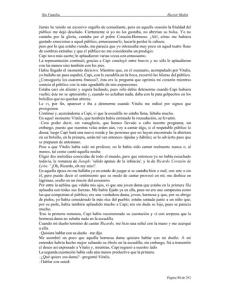 Sin Familia Hector Malot
Página 90 de 292
Jamás he tenido un excesivo orgullo de comediante, pero en aquella ocasión la frialdad del
público me dejó desolado. Ciertamente si yo no les gustaba, no abrirían su bolsa. Yo no
cantaba por la gloria, cantaba por el pobre Corazón-Hermoso. ¡Ah!, cómo me hubiera
gustado emocionar a aquel público, entusiasmarlo, hacerle perder la cabeza;
pero por lo que estaba viendo, me parecía que yo interesaba muy poco en aquel teatro lleno
de sombras extrañas y que el público no me consideraba un prodigio.
Capi tuvo más suerte; le aplaudieron varias veces con entusiasmo.
La representación continuó; gracias a Capi concluyó entre bravos y no sólo le aplaudieron
con las manos sino también con los pies.
Había llegado el momento decisivo. Mientras que, en el escenario, acompañado por Vitalis,
yo bailaba un paso español, Capi, con la escudilla en la boca, recorrió las hileras del público.
¿Conseguiría los cuarenta francos?, ésta era la pregunta que oprimía mi corazón mientras
sonreía al público con la más agradable de mis expresiones.
Estaba casi sin aliento y seguía bailando, pues sólo debía detenerme cuando Capi hubiera
vuelto; éste no se apresuraba y, cuando no echaban nada, daba con la pata golpecitos en los
bolsillos que no querían abrirse.
Le vi, por fin, aparecer e iba a detenerme cuando Vitalis me indicó por signos que
prosiguiera.
Continué y, acercándome a Capi, vi que la escudilla no estaba llena, faltaba mucho.
En aquel momento Vitalis, que también había estimado la recaudación, se levantó.
–Creo poder decir, sin vanagloria, que hemos llevado a cabo nuestro programa; sin
embargo, puesto que nuestras velas arden aún, voy a cantar algo, si el respetable público lo
desea; luego Capi hará una nueva ronda y las personas que no hayan encontrado la abertura
en su bolsillo, en la primera, serán tal vez entonces rápidas y hábiles; se lo advierto para que
se preparen de antemano.
Pese a que Vitalis había sido mi profesor, no le había oído cantar realmente nunca o, al
menos, tal como cantó aquella noche.
Eligió dos melodías conocidas de todo el mundo, pero que entonces yo no había escuchado
todavía, la romanza de Joseph: 'salido apenas de la infancia', y la de Ricardo Corazón de
León: ' ¡Oh, Ricardo, oh rey mío!'.
En aquella época no me hallaba yo en estado de juzgar si se cantaba bien o mal, con arte o sin
él, pero puedo decir el sentimiento que su modo de cantar provocó en mí; me deshice en
lágrimas, oculto en un rincón del escenario.
Por entre la neblina que velaba mis ojos, vi que una joven dama que estaba en la primera fila
aplaudía con todas sus fuerzas. Me había fijado ya en ella, pues no era una campesina como
las que componían el público; era una verdadera dama, joven, hermosa y que, por su abrigo
de pieles, yo había considerado la más rica del pueblo; estaba sentada junto a un niño que,
por su parte, había también aplaudido mucho a Capi; era sin duda su hijo, pues se parecía
mucho.
Tras la primera romanza, Capi había recomenzado su cuestación y vi con sorpresa que la
hermosa dama no echaba nada en la escudilla.
Cuando mi dueño terminó de cantar Ricardo, me hizo una señal con la mano y me acerqué
a ella.
–Quisiera hablar con su dueño –me dijo.
Me asombró un poco que aquella hermosa dama quisiera hablar con mi dueño. A mi
entender habría hecho mejor echando su óbolo en la escudilla; sin embargo, fui a transmitir
el deseo así expresado a Vitalis y, mientras, Capi regresó a nuestro lado.
La segunda cuestación había sido aún menos productiva que la primera.
–¿Qué quiere esa dama? –preguntó Vitalis.
–Hablar con usted.
 